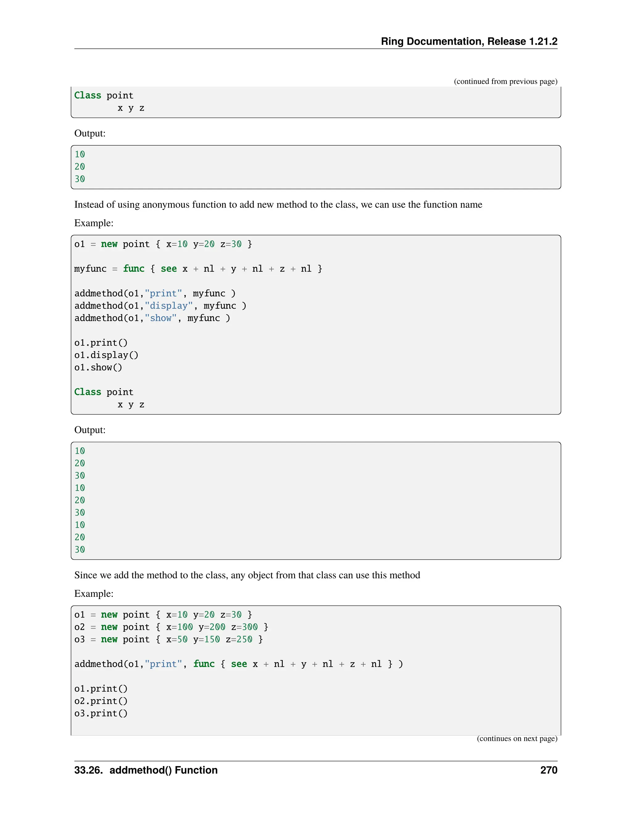 Ring Documentation, Release 1.21.2 (continued from previous page) Class point x y z Output: 10 20 30 Instead of using anonymous function to add new method to the class, we can use the function name Example: o1 = new point { x=10 y=20 z=30 } myfunc = func { see x + nl + y + nl + z + nl } addmethod(o1,"print", myfunc ) addmethod(o1,"display", myfunc ) addmethod(o1,"show", myfunc ) o1.print() o1.display() o1.show() Class point x y z Output: 10 20 30 10 20 30 10 20 30 Since we add the method to the class, any object from that class can use this method Example: o1 = new point { x=10 y=20 z=30 } o2 = new point { x=100 y=200 z=300 } o3 = new point { x=50 y=150 z=250 } addmethod(o1,"print", func { see x + nl + y + nl + z + nl } ) o1.print() o2.print() o3.print() (continues on next page) 33.26. addmethod() Function 270 