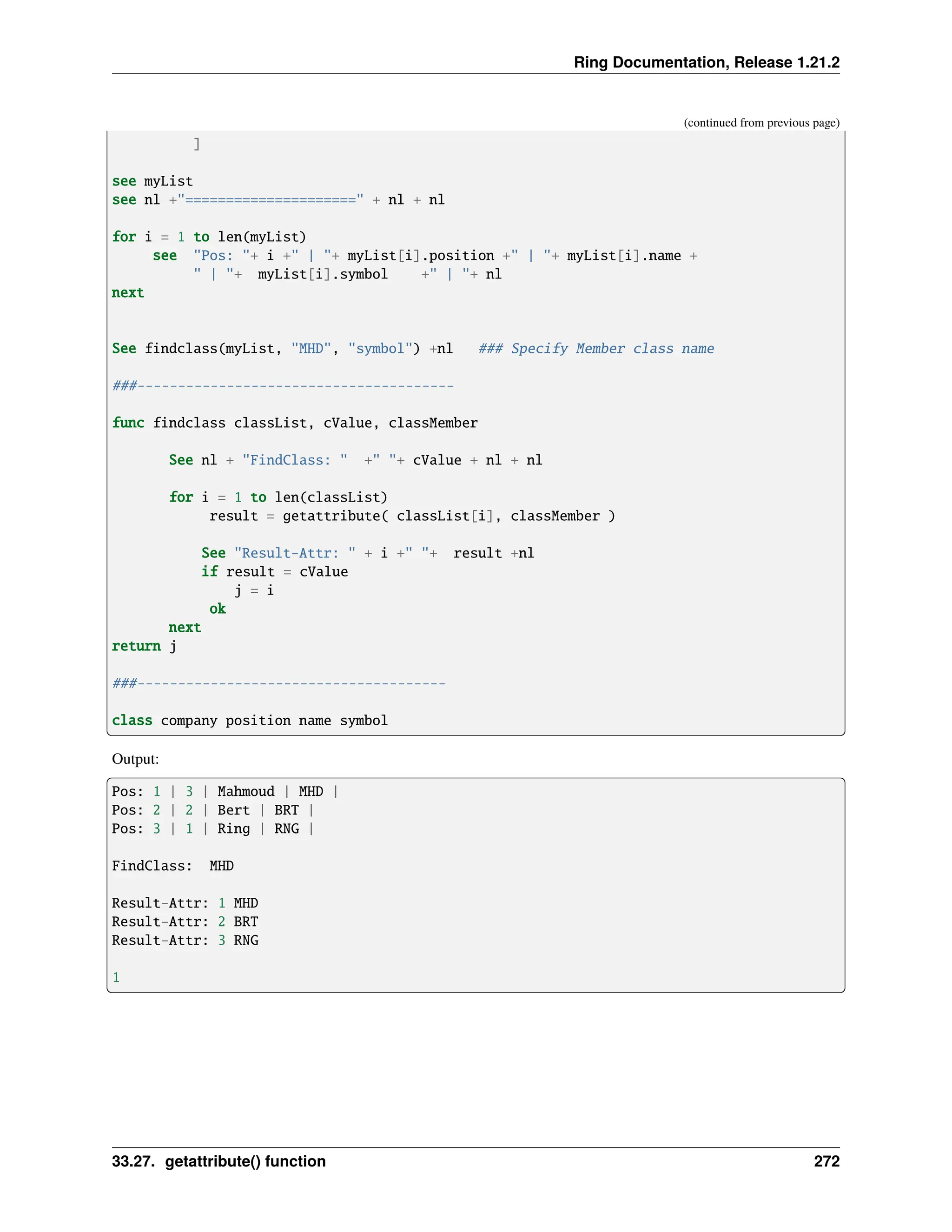 Ring Documentation, Release 1.21.2 (continued from previous page) ] see myList see nl +"=====================" + nl + nl for i = 1 to len(myList) see "Pos: "+ i +" | "+ myList[i].position +" | "+ myList[i].name + " | "+ myList[i].symbol +" | "+ nl next See findclass(myList, "MHD", "symbol") +nl ### Specify Member class name ###--------------------------------------- func findclass classList, cValue, classMember See nl + "FindClass: " +" "+ cValue + nl + nl for i = 1 to len(classList) result = getattribute( classList[i], classMember ) See "Result-Attr: " + i +" "+ result +nl if result = cValue j = i ok next return j ###-------------------------------------- class company position name symbol Output: Pos: 1 | 3 | Mahmoud | MHD | Pos: 2 | 2 | Bert | BRT | Pos: 3 | 1 | Ring | RNG | FindClass: MHD Result-Attr: 1 MHD Result-Attr: 2 BRT Result-Attr: 3 RNG 1 33.27. getattribute() function 272 