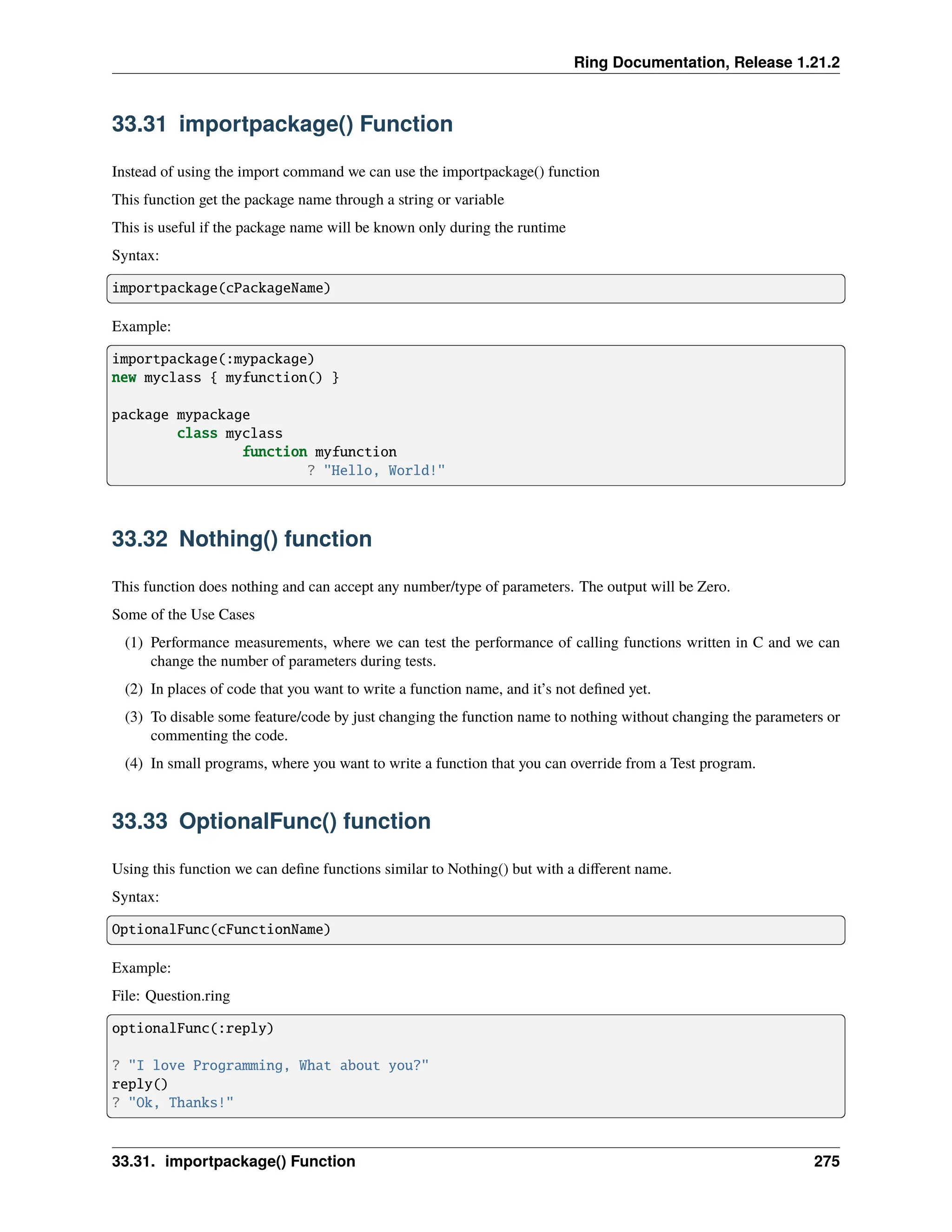 Ring Documentation, Release 1.21.2 33.31 importpackage() Function Instead of using the import command we can use the importpackage() function This function get the package name through a string or variable This is useful if the package name will be known only during the runtime Syntax: importpackage(cPackageName) Example: importpackage(:mypackage) new myclass { myfunction() } package mypackage class myclass function myfunction ? "Hello, World!" 33.32 Nothing() function This function does nothing and can accept any number/type of parameters. The output will be Zero. Some of the Use Cases (1) Performance measurements, where we can test the performance of calling functions written in C and we can change the number of parameters during tests. (2) In places of code that you want to write a function name, and it’s not defined yet. (3) To disable some feature/code by just changing the function name to nothing without changing the parameters or commenting the code. (4) In small programs, where you want to write a function that you can override from a Test program. 33.33 OptionalFunc() function Using this function we can define functions similar to Nothing() but with a different name. Syntax: OptionalFunc(cFunctionName) Example: File: Question.ring optionalFunc(:reply) ? "I love Programming, What about you?" reply() ? "Ok, Thanks!" 33.31. importpackage() Function 275 