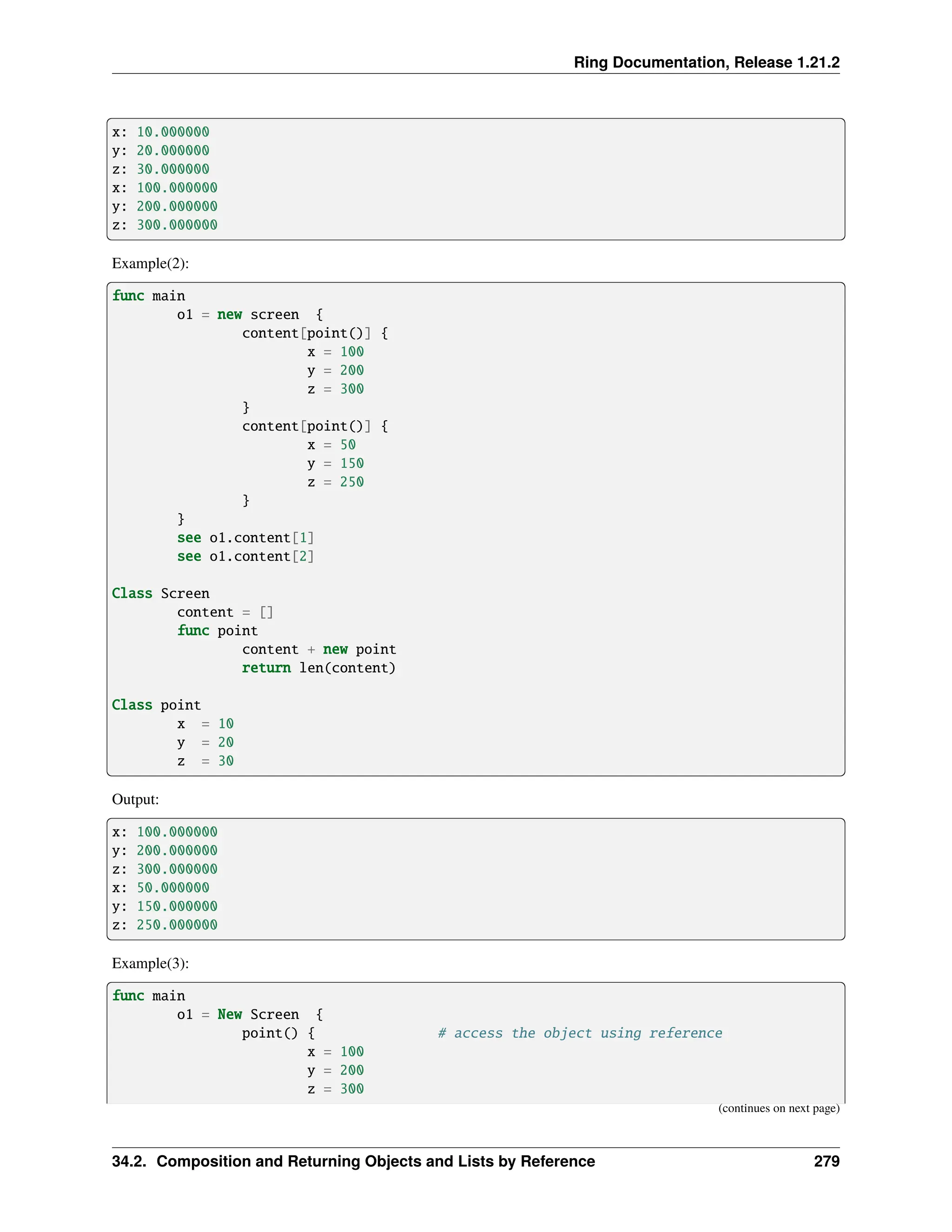 Ring Documentation, Release 1.21.2 x: 10.000000 y: 20.000000 z: 30.000000 x: 100.000000 y: 200.000000 z: 300.000000 Example(2): func main o1 = new screen { content[point()] { x = 100 y = 200 z = 300 } content[point()] { x = 50 y = 150 z = 250 } } see o1.content[1] see o1.content[2] Class Screen content = [] func point content + new point return len(content) Class point x = 10 y = 20 z = 30 Output: x: 100.000000 y: 200.000000 z: 300.000000 x: 50.000000 y: 150.000000 z: 250.000000 Example(3): func main o1 = New Screen { point() { # access the object using reference x = 100 y = 200 z = 300 (continues on next page) 34.2. Composition and Returning Objects and Lists by Reference 279 