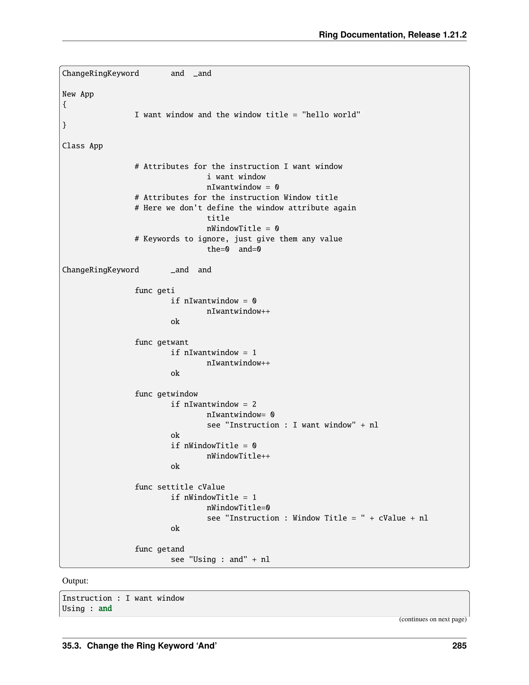 Ring Documentation, Release 1.21.2 ChangeRingKeyword and _and New App { I want window and the window title = "hello world" } Class App # Attributes for the instruction I want window i want window nIwantwindow = 0 # Attributes for the instruction Window title # Here we don't define the window attribute again title nWindowTitle = 0 # Keywords to ignore, just give them any value the=0 and=0 ChangeRingKeyword _and and func geti if nIwantwindow = 0 nIwantwindow++ ok func getwant if nIwantwindow = 1 nIwantwindow++ ok func getwindow if nIwantwindow = 2 nIwantwindow= 0 see "Instruction : I want window" + nl ok if nWindowTitle = 0 nWindowTitle++ ok func settitle cValue if nWindowTitle = 1 nWindowTitle=0 see "Instruction : Window Title = " + cValue + nl ok func getand see "Using : and" + nl Output: Instruction : I want window Using : and (continues on next page) 35.3. Change the Ring Keyword ‘And’ 285 
