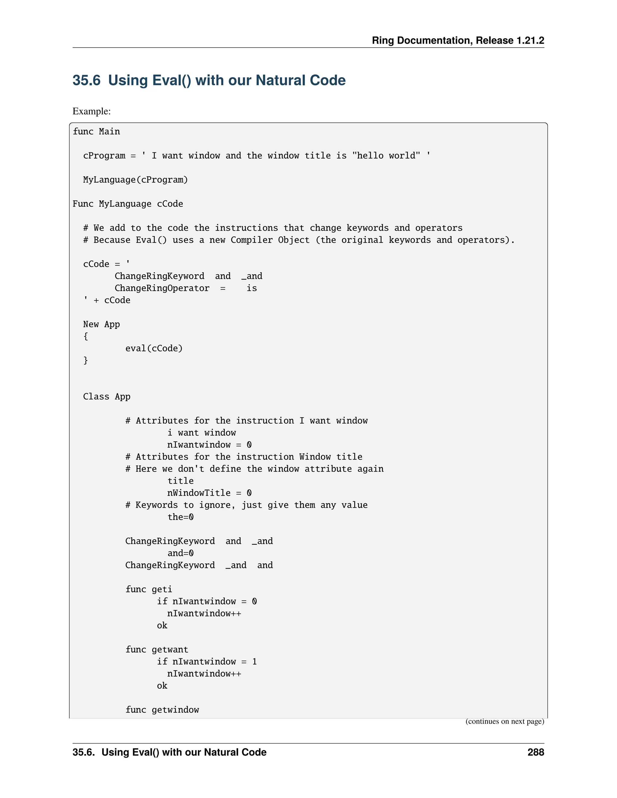 Ring Documentation, Release 1.21.2 35.6 Using Eval() with our Natural Code Example: func Main cProgram = ' I want window and the window title is "hello world" ' MyLanguage(cProgram) Func MyLanguage cCode # We add to the code the instructions that change keywords and operators # Because Eval() uses a new Compiler Object (the original keywords and operators). cCode = ' ChangeRingKeyword and _and ChangeRingOperator = is ' + cCode New App { eval(cCode) } Class App # Attributes for the instruction I want window i want window nIwantwindow = 0 # Attributes for the instruction Window title # Here we don't define the window attribute again title nWindowTitle = 0 # Keywords to ignore, just give them any value the=0 ChangeRingKeyword and _and and=0 ChangeRingKeyword _and and func geti if nIwantwindow = 0 nIwantwindow++ ok func getwant if nIwantwindow = 1 nIwantwindow++ ok func getwindow (continues on next page) 35.6. Using Eval() with our Natural Code 288 
