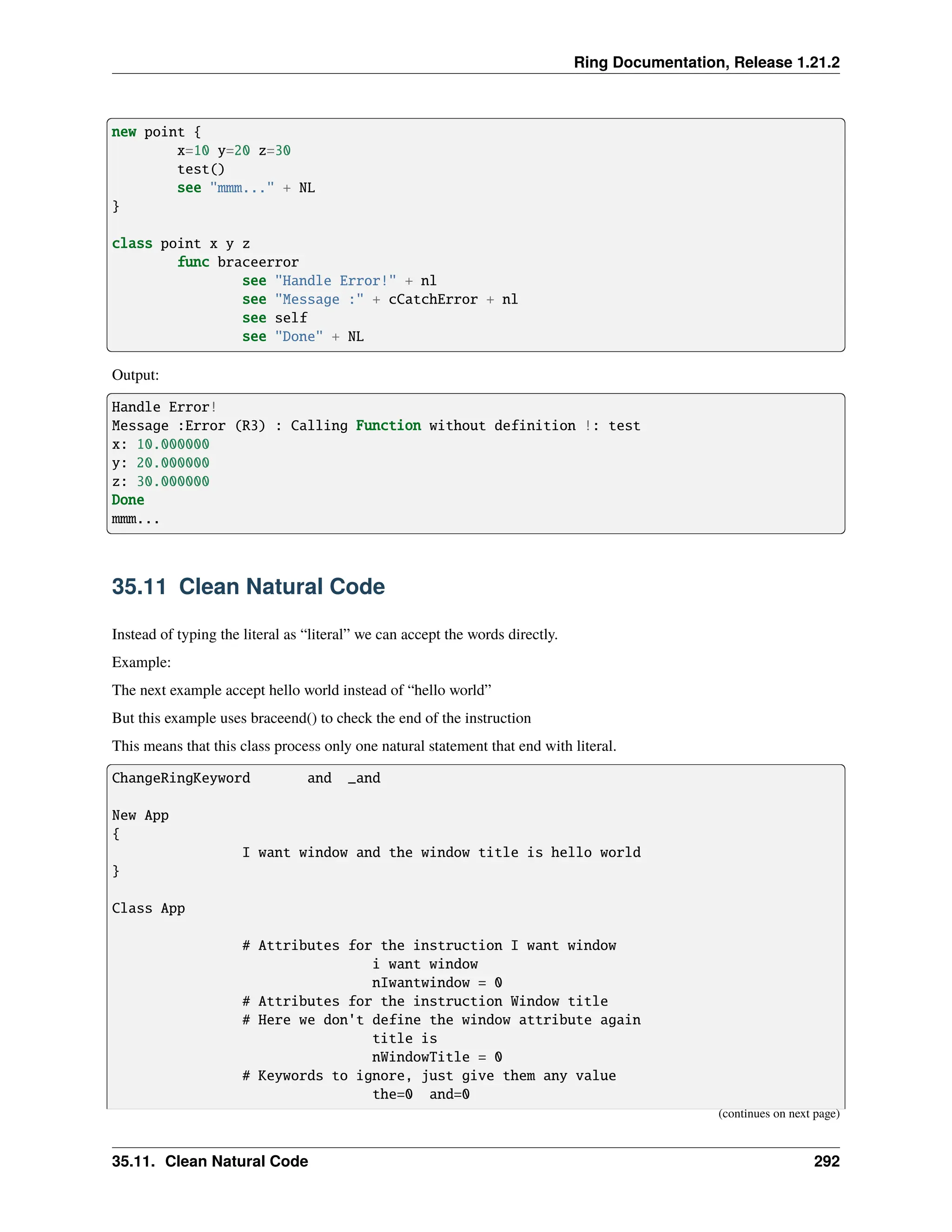 Ring Documentation, Release 1.21.2 new point { x=10 y=20 z=30 test() see "mmm..." + NL } class point x y z func braceerror see "Handle Error!" + nl see "Message :" + cCatchError + nl see self see "Done" + NL Output: Handle Error! Message :Error (R3) : Calling Function without definition !: test x: 10.000000 y: 20.000000 z: 30.000000 Done mmm... 35.11 Clean Natural Code Instead of typing the literal as “literal” we can accept the words directly. Example: The next example accept hello world instead of “hello world” But this example uses braceend() to check the end of the instruction This means that this class process only one natural statement that end with literal. ChangeRingKeyword and _and New App { I want window and the window title is hello world } Class App # Attributes for the instruction I want window i want window nIwantwindow = 0 # Attributes for the instruction Window title # Here we don't define the window attribute again title is nWindowTitle = 0 # Keywords to ignore, just give them any value the=0 and=0 (continues on next page) 35.11. Clean Natural Code 292 