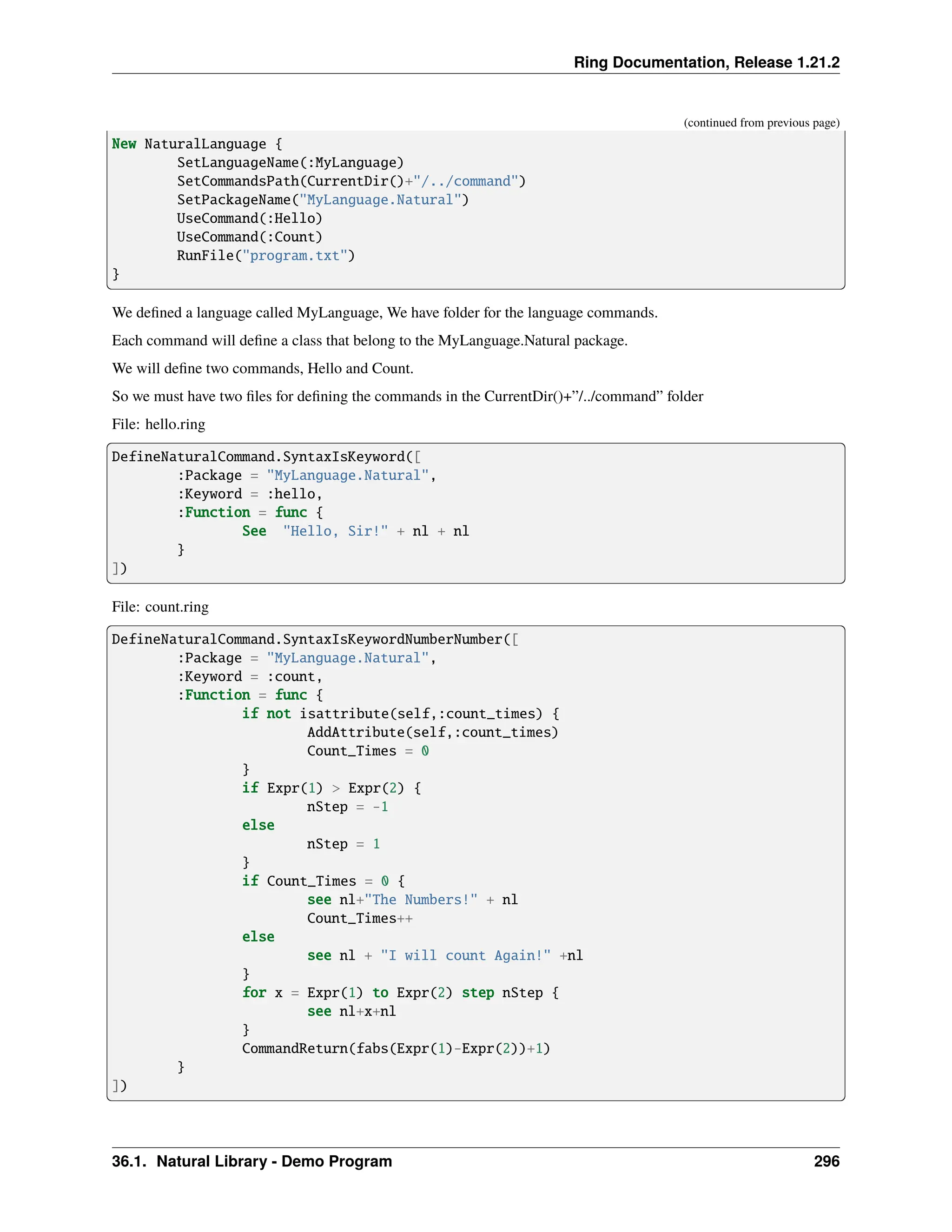 Ring Documentation, Release 1.21.2 (continued from previous page) New NaturalLanguage { SetLanguageName(:MyLanguage) SetCommandsPath(CurrentDir()+"/../command") SetPackageName("MyLanguage.Natural") UseCommand(:Hello) UseCommand(:Count) RunFile("program.txt") } We defined a language called MyLanguage, We have folder for the language commands. Each command will define a class that belong to the MyLanguage.Natural package. We will define two commands, Hello and Count. So we must have two files for defining the commands in the CurrentDir()+”/../command” folder File: hello.ring DefineNaturalCommand.SyntaxIsKeyword([ :Package = "MyLanguage.Natural", :Keyword = :hello, :Function = func { See "Hello, Sir!" + nl + nl } ]) File: count.ring DefineNaturalCommand.SyntaxIsKeywordNumberNumber([ :Package = "MyLanguage.Natural", :Keyword = :count, :Function = func { if not isattribute(self,:count_times) { AddAttribute(self,:count_times) Count_Times = 0 } if Expr(1) > Expr(2) { nStep = -1 else nStep = 1 } if Count_Times = 0 { see nl+"The Numbers!" + nl Count_Times++ else see nl + "I will count Again!" +nl } for x = Expr(1) to Expr(2) step nStep { see nl+x+nl } CommandReturn(fabs(Expr(1)-Expr(2))+1) } ]) 36.1. Natural Library - Demo Program 296 