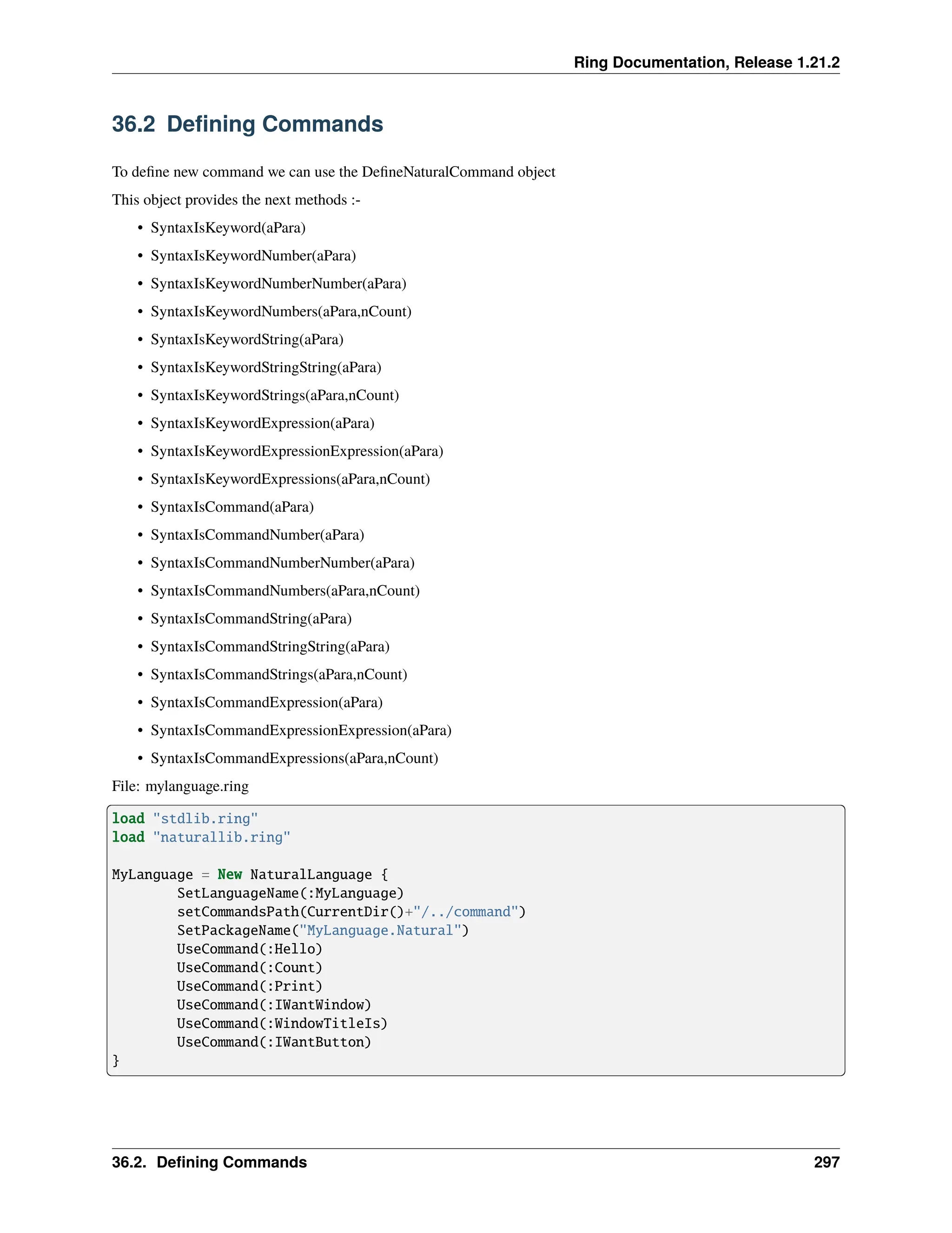 Ring Documentation, Release 1.21.2 36.2 Defining Commands To define new command we can use the DefineNaturalCommand object This object provides the next methods :- • SyntaxIsKeyword(aPara) • SyntaxIsKeywordNumber(aPara) • SyntaxIsKeywordNumberNumber(aPara) • SyntaxIsKeywordNumbers(aPara,nCount) • SyntaxIsKeywordString(aPara) • SyntaxIsKeywordStringString(aPara) • SyntaxIsKeywordStrings(aPara,nCount) • SyntaxIsKeywordExpression(aPara) • SyntaxIsKeywordExpressionExpression(aPara) • SyntaxIsKeywordExpressions(aPara,nCount) • SyntaxIsCommand(aPara) • SyntaxIsCommandNumber(aPara) • SyntaxIsCommandNumberNumber(aPara) • SyntaxIsCommandNumbers(aPara,nCount) • SyntaxIsCommandString(aPara) • SyntaxIsCommandStringString(aPara) • SyntaxIsCommandStrings(aPara,nCount) • SyntaxIsCommandExpression(aPara) • SyntaxIsCommandExpressionExpression(aPara) • SyntaxIsCommandExpressions(aPara,nCount) File: mylanguage.ring load "stdlib.ring" load "naturallib.ring" MyLanguage = New NaturalLanguage { SetLanguageName(:MyLanguage) setCommandsPath(CurrentDir()+"/../command") SetPackageName("MyLanguage.Natural") UseCommand(:Hello) UseCommand(:Count) UseCommand(:Print) UseCommand(:IWantWindow) UseCommand(:WindowTitleIs) UseCommand(:IWantButton) } 36.2. Defining Commands 297 