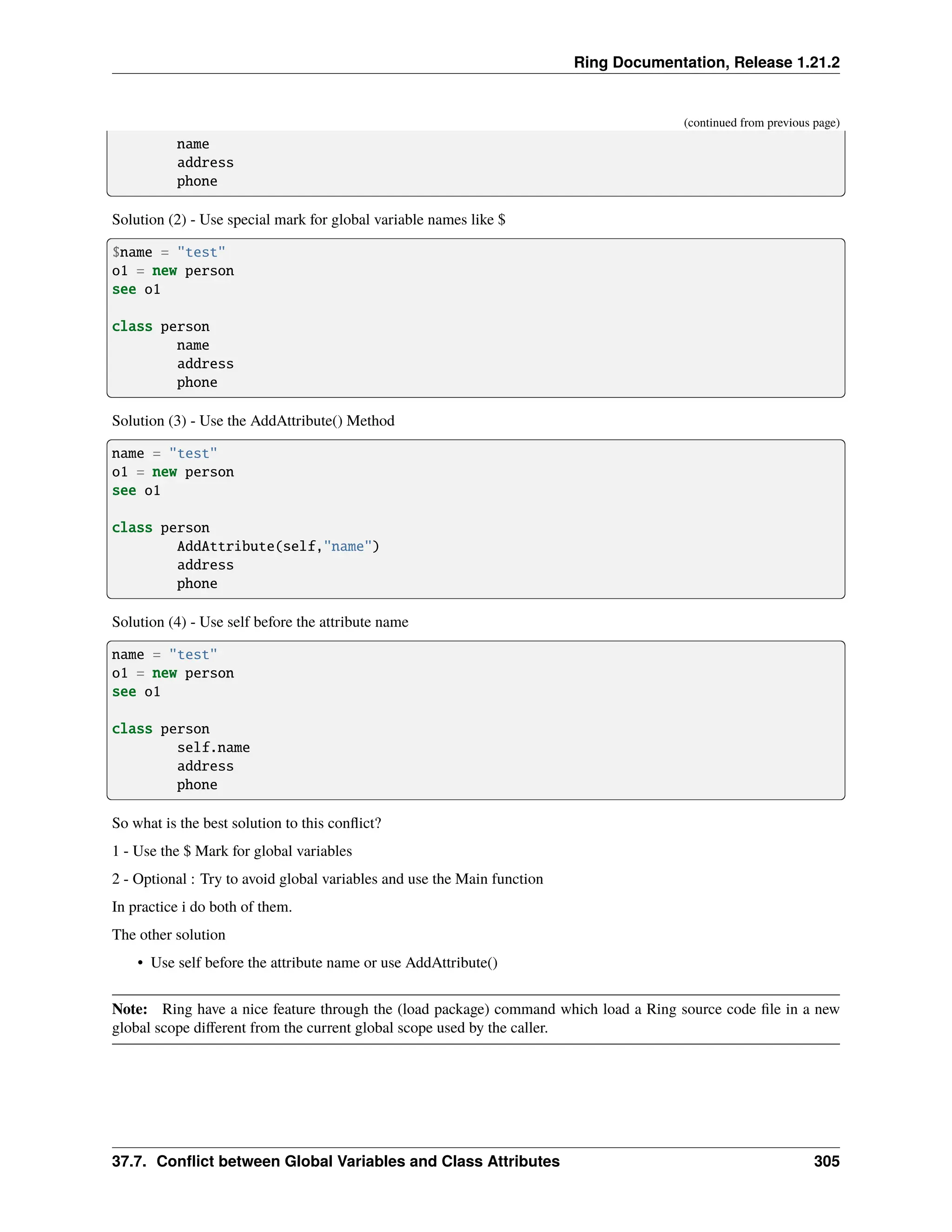 Ring Documentation, Release 1.21.2 (continued from previous page) name address phone Solution (2) - Use special mark for global variable names like $ $name = "test" o1 = new person see o1 class person name address phone Solution (3) - Use the AddAttribute() Method name = "test" o1 = new person see o1 class person AddAttribute(self,"name") address phone Solution (4) - Use self before the attribute name name = "test" o1 = new person see o1 class person self.name address phone So what is the best solution to this conflict? 1 - Use the $ Mark for global variables 2 - Optional : Try to avoid global variables and use the Main function In practice i do both of them. The other solution • Use self before the attribute name or use AddAttribute() Note: Ring have a nice feature through the (load package) command which load a Ring source code file in a new global scope different from the current global scope used by the caller. 37.7. Conflict between Global Variables and Class Attributes 305 