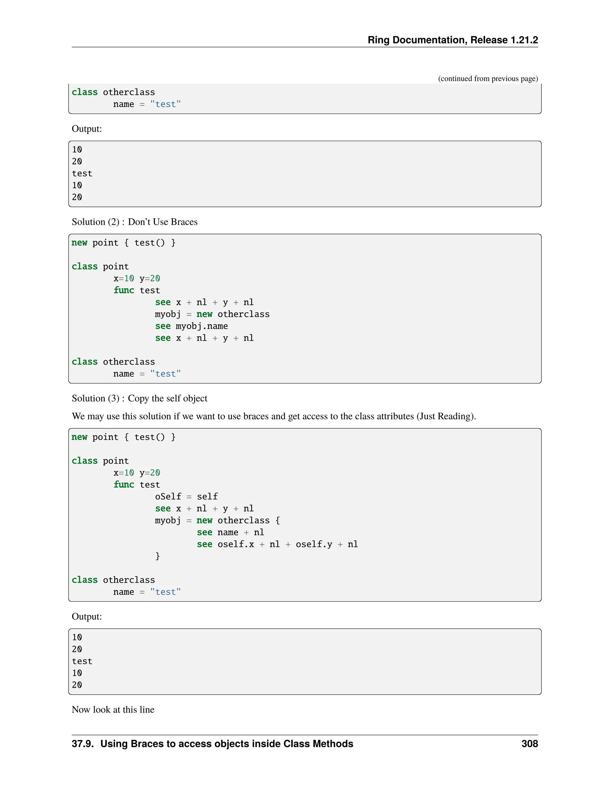 Ring Documentation, Release 1.21.2 (continued from previous page) class otherclass name = "test" Output: 10 20 test 10 20 Solution (2) : Don’t Use Braces new point { test() } class point x=10 y=20 func test see x + nl + y + nl myobj = new otherclass see myobj.name see x + nl + y + nl class otherclass name = "test" Solution (3) : Copy the self object We may use this solution if we want to use braces and get access to the class attributes (Just Reading). new point { test() } class point x=10 y=20 func test oSelf = self see x + nl + y + nl myobj = new otherclass { see name + nl see oself.x + nl + oself.y + nl } class otherclass name = "test" Output: 10 20 test 10 20 Now look at this line 37.9. Using Braces to access objects inside Class Methods 308 