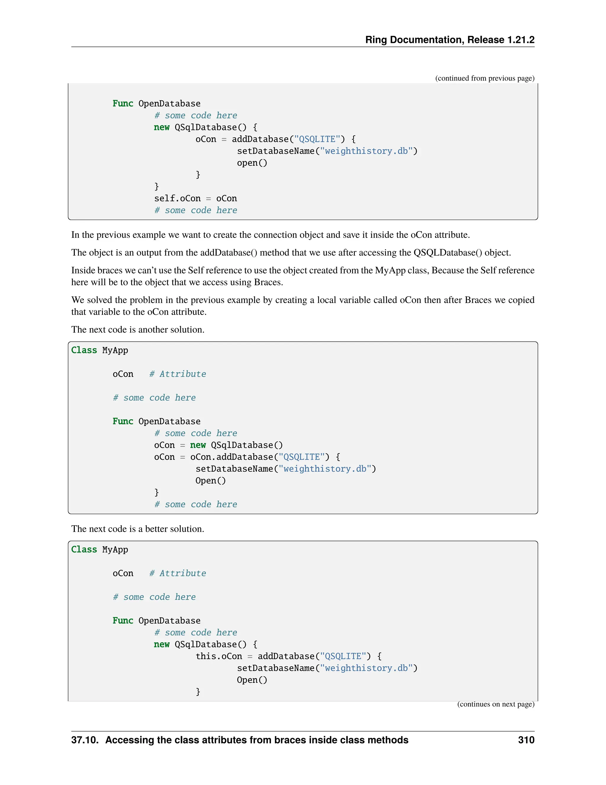 Ring Documentation, Release 1.21.2 (continued from previous page) Func OpenDatabase # some code here new QSqlDatabase() { oCon = addDatabase("QSQLITE") { setDatabaseName("weighthistory.db") open() } } self.oCon = oCon # some code here In the previous example we want to create the connection object and save it inside the oCon attribute. The object is an output from the addDatabase() method that we use after accessing the QSQLDatabase() object. Inside braces we can’t use the Self reference to use the object created from the MyApp class, Because the Self reference here will be to the object that we access using Braces. We solved the problem in the previous example by creating a local variable called oCon then after Braces we copied that variable to the oCon attribute. The next code is another solution. Class MyApp oCon # Attribute # some code here Func OpenDatabase # some code here oCon = new QSqlDatabase() oCon = oCon.addDatabase("QSQLITE") { setDatabaseName("weighthistory.db") Open() } # some code here The next code is a better solution. Class MyApp oCon # Attribute # some code here Func OpenDatabase # some code here new QSqlDatabase() { this.oCon = addDatabase("QSQLITE") { setDatabaseName("weighthistory.db") Open() } (continues on next page) 37.10. Accessing the class attributes from braces inside class methods 310 
