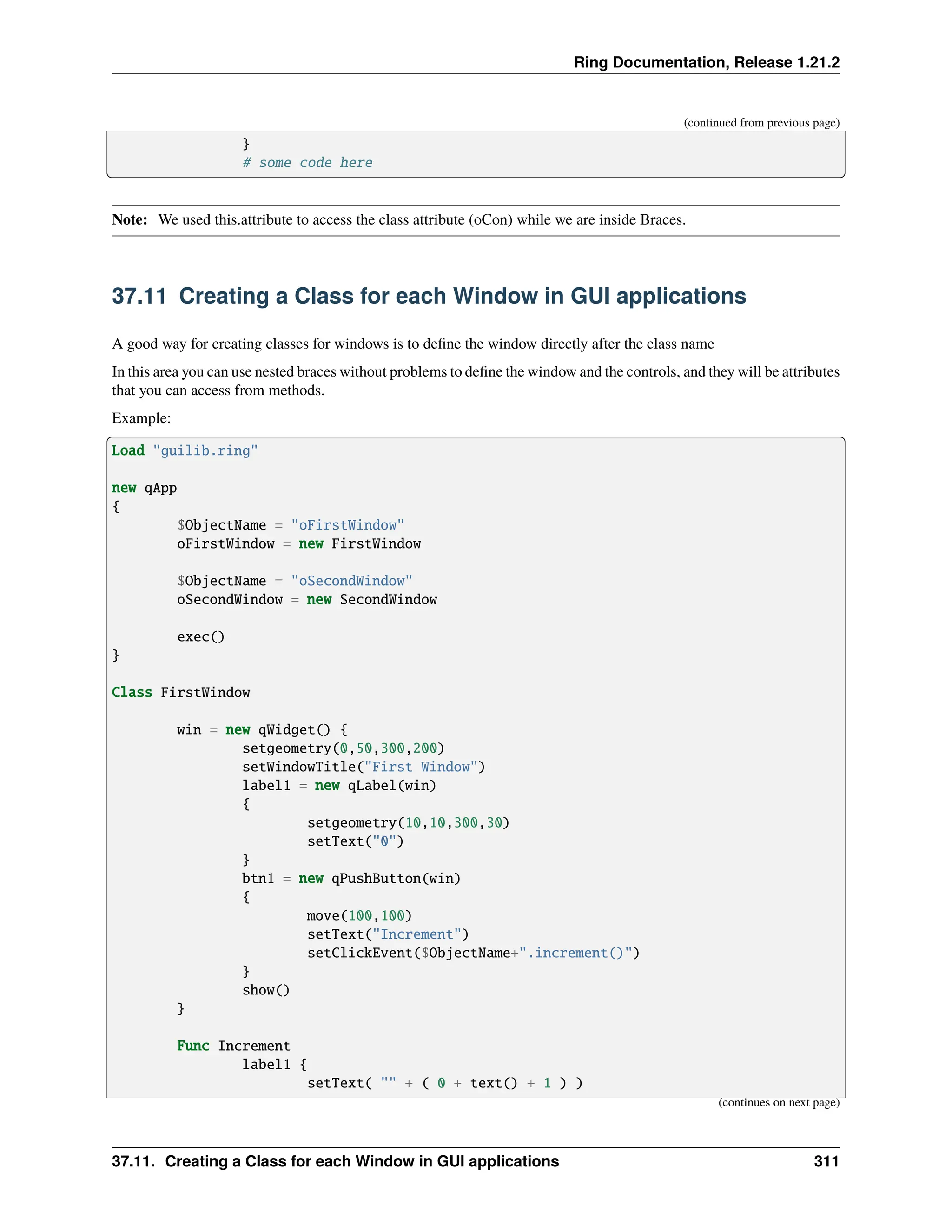 Ring Documentation, Release 1.21.2 (continued from previous page) } # some code here Note: We used this.attribute to access the class attribute (oCon) while we are inside Braces. 37.11 Creating a Class for each Window in GUI applications A good way for creating classes for windows is to define the window directly after the class name In this area you can use nested braces without problems to define the window and the controls, and they will be attributes that you can access from methods. Example: Load "guilib.ring" new qApp { $ObjectName = "oFirstWindow" oFirstWindow = new FirstWindow $ObjectName = "oSecondWindow" oSecondWindow = new SecondWindow exec() } Class FirstWindow win = new qWidget() { setgeometry(0,50,300,200) setWindowTitle("First Window") label1 = new qLabel(win) { setgeometry(10,10,300,30) setText("0") } btn1 = new qPushButton(win) { move(100,100) setText("Increment") setClickEvent($ObjectName+".increment()") } show() } Func Increment label1 { setText( "" + ( 0 + text() + 1 ) ) (continues on next page) 37.11. Creating a Class for each Window in GUI applications 311 