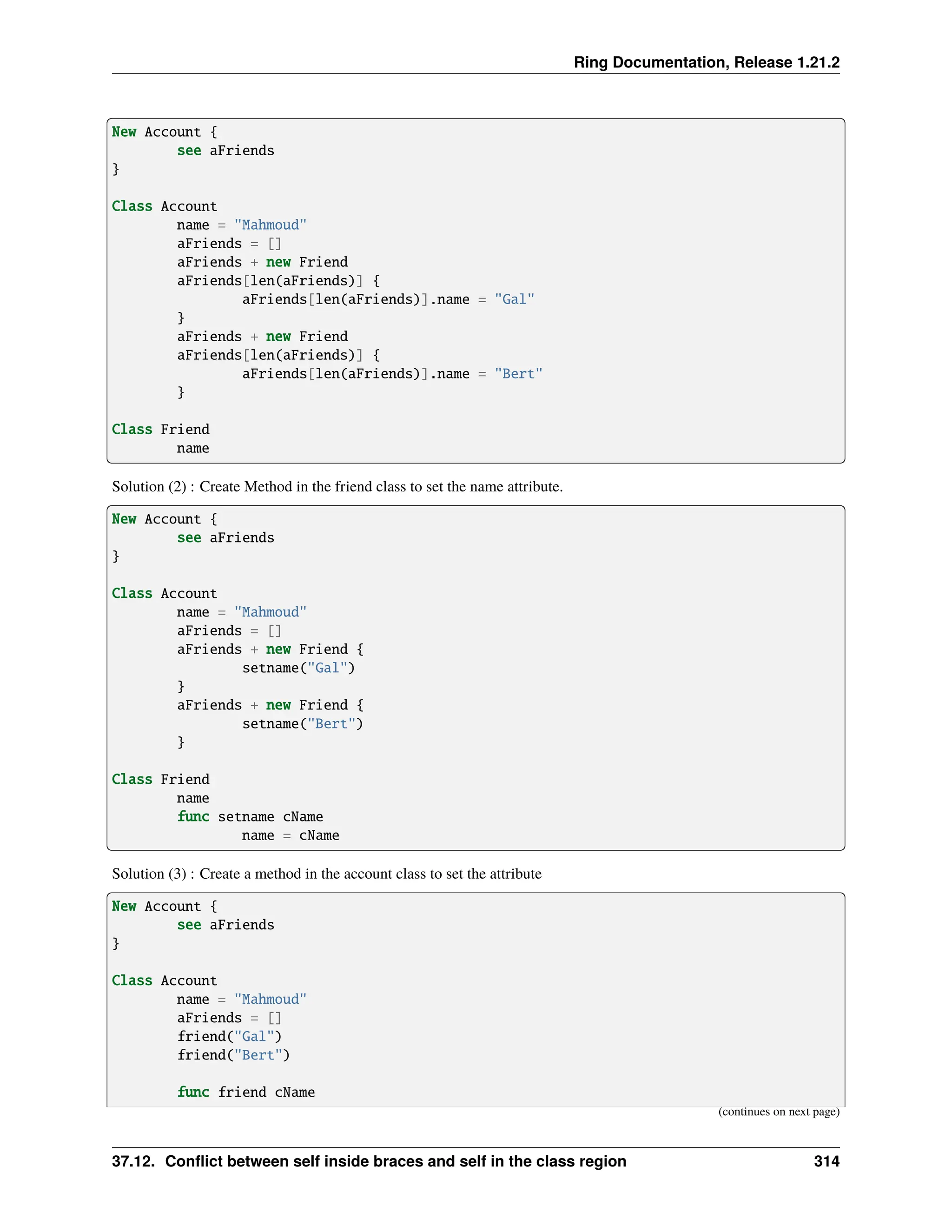 Ring Documentation, Release 1.21.2 New Account { see aFriends } Class Account name = "Mahmoud" aFriends = [] aFriends + new Friend aFriends[len(aFriends)] { aFriends[len(aFriends)].name = "Gal" } aFriends + new Friend aFriends[len(aFriends)] { aFriends[len(aFriends)].name = "Bert" } Class Friend name Solution (2) : Create Method in the friend class to set the name attribute. New Account { see aFriends } Class Account name = "Mahmoud" aFriends = [] aFriends + new Friend { setname("Gal") } aFriends + new Friend { setname("Bert") } Class Friend name func setname cName name = cName Solution (3) : Create a method in the account class to set the attribute New Account { see aFriends } Class Account name = "Mahmoud" aFriends = [] friend("Gal") friend("Bert") func friend cName (continues on next page) 37.12. Conflict between self inside braces and self in the class region 314 