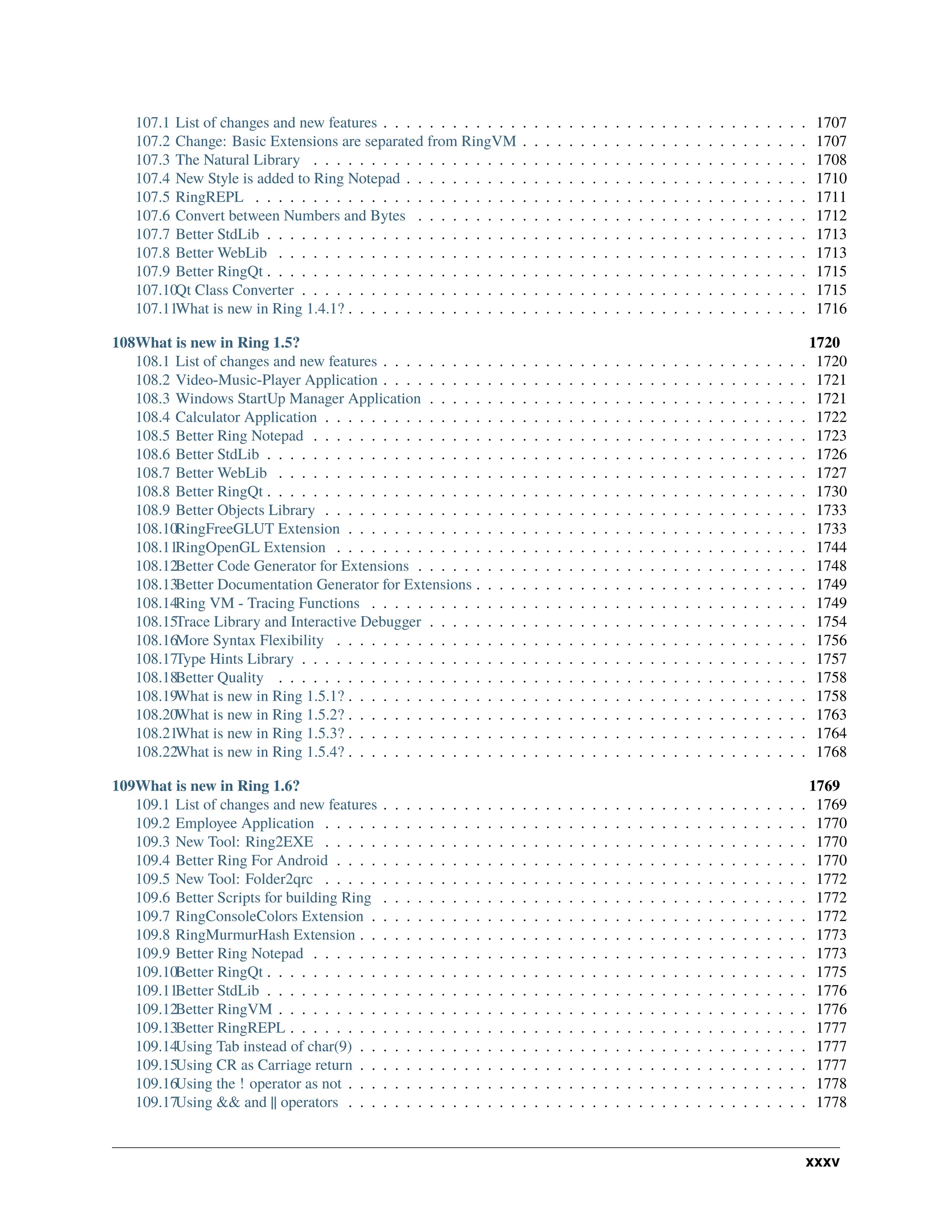 107.1 List of changes and new features . . . . . . . . . . . . . . . . . . . . . . . . . . . . . . . . . . . . . 1707 107.2 Change: Basic Extensions are separated from RingVM . . . . . . . . . . . . . . . . . . . . . . . . . 1707 107.3 The Natural Library . . . . . . . . . . . . . . . . . . . . . . . . . . . . . . . . . . . . . . . . . . . 1708 107.4 New Style is added to Ring Notepad . . . . . . . . . . . . . . . . . . . . . . . . . . . . . . . . . . . 1710 107.5 RingREPL . . . . . . . . . . . . . . . . . . . . . . . . . . . . . . . . . . . . . . . . . . . . . . . . 1711 107.6 Convert between Numbers and Bytes . . . . . . . . . . . . . . . . . . . . . . . . . . . . . . . . . . 1712 107.7 Better StdLib . . . . . . . . . . . . . . . . . . . . . . . . . . . . . . . . . . . . . . . . . . . . . . . 1713 107.8 Better WebLib . . . . . . . . . . . . . . . . . . . . . . . . . . . . . . . . . . . . . . . . . . . . . . 1713 107.9 Better RingQt . . . . . . . . . . . . . . . . . . . . . . . . . . . . . . . . . . . . . . . . . . . . . . . 1715 107.10Qt Class Converter . . . . . . . . . . . . . . . . . . . . . . . . . . . . . . . . . . . . . . . . . . . . 1715 107.11What is new in Ring 1.4.1? . . . . . . . . . . . . . . . . . . . . . . . . . . . . . . . . . . . . . . . . 1716 108What is new in Ring 1.5? 1720 108.1 List of changes and new features . . . . . . . . . . . . . . . . . . . . . . . . . . . . . . . . . . . . . 1720 108.2 Video-Music-Player Application . . . . . . . . . . . . . . . . . . . . . . . . . . . . . . . . . . . . . 1721 108.3 Windows StartUp Manager Application . . . . . . . . . . . . . . . . . . . . . . . . . . . . . . . . . 1721 108.4 Calculator Application . . . . . . . . . . . . . . . . . . . . . . . . . . . . . . . . . . . . . . . . . . 1722 108.5 Better Ring Notepad . . . . . . . . . . . . . . . . . . . . . . . . . . . . . . . . . . . . . . . . . . . 1723 108.6 Better StdLib . . . . . . . . . . . . . . . . . . . . . . . . . . . . . . . . . . . . . . . . . . . . . . . 1726 108.7 Better WebLib . . . . . . . . . . . . . . . . . . . . . . . . . . . . . . . . . . . . . . . . . . . . . . 1727 108.8 Better RingQt . . . . . . . . . . . . . . . . . . . . . . . . . . . . . . . . . . . . . . . . . . . . . . . 1730 108.9 Better Objects Library . . . . . . . . . . . . . . . . . . . . . . . . . . . . . . . . . . . . . . . . . . 1733 108.10RingFreeGLUT Extension . . . . . . . . . . . . . . . . . . . . . . . . . . . . . . . . . . . . . . . . 1733 108.11RingOpenGL Extension . . . . . . . . . . . . . . . . . . . . . . . . . . . . . . . . . . . . . . . . . 1744 108.12Better Code Generator for Extensions . . . . . . . . . . . . . . . . . . . . . . . . . . . . . . . . . . 1748 108.13Better Documentation Generator for Extensions . . . . . . . . . . . . . . . . . . . . . . . . . . . . . 1749 108.14Ring VM - Tracing Functions . . . . . . . . . . . . . . . . . . . . . . . . . . . . . . . . . . . . . . 1749 108.15Trace Library and Interactive Debugger . . . . . . . . . . . . . . . . . . . . . . . . . . . . . . . . . 1754 108.16More Syntax Flexibility . . . . . . . . . . . . . . . . . . . . . . . . . . . . . . . . . . . . . . . . . 1756 108.17Type Hints Library . . . . . . . . . . . . . . . . . . . . . . . . . . . . . . . . . . . . . . . . . . . . 1757 108.18Better Quality . . . . . . . . . . . . . . . . . . . . . . . . . . . . . . . . . . . . . . . . . . . . . . 1758 108.19What is new in Ring 1.5.1? . . . . . . . . . . . . . . . . . . . . . . . . . . . . . . . . . . . . . . . . 1758 108.20What is new in Ring 1.5.2? . . . . . . . . . . . . . . . . . . . . . . . . . . . . . . . . . . . . . . . . 1763 108.21What is new in Ring 1.5.3? . . . . . . . . . . . . . . . . . . . . . . . . . . . . . . . . . . . . . . . . 1764 108.22What is new in Ring 1.5.4? . . . . . . . . . . . . . . . . . . . . . . . . . . . . . . . . . . . . . . . . 1768 109What is new in Ring 1.6? 1769 109.1 List of changes and new features . . . . . . . . . . . . . . . . . . . . . . . . . . . . . . . . . . . . . 1769 109.2 Employee Application . . . . . . . . . . . . . . . . . . . . . . . . . . . . . . . . . . . . . . . . . . 1770 109.3 New Tool: Ring2EXE . . . . . . . . . . . . . . . . . . . . . . . . . . . . . . . . . . . . . . . . . . 1770 109.4 Better Ring For Android . . . . . . . . . . . . . . . . . . . . . . . . . . . . . . . . . . . . . . . . . 1770 109.5 New Tool: Folder2qrc . . . . . . . . . . . . . . . . . . . . . . . . . . . . . . . . . . . . . . . . . . 1772 109.6 Better Scripts for building Ring . . . . . . . . . . . . . . . . . . . . . . . . . . . . . . . . . . . . . 1772 109.7 RingConsoleColors Extension . . . . . . . . . . . . . . . . . . . . . . . . . . . . . . . . . . . . . . 1772 109.8 RingMurmurHash Extension . . . . . . . . . . . . . . . . . . . . . . . . . . . . . . . . . . . . . . . 1773 109.9 Better Ring Notepad . . . . . . . . . . . . . . . . . . . . . . . . . . . . . . . . . . . . . . . . . . . 1773 109.10Better RingQt . . . . . . . . . . . . . . . . . . . . . . . . . . . . . . . . . . . . . . . . . . . . . . . 1775 109.11Better StdLib . . . . . . . . . . . . . . . . . . . . . . . . . . . . . . . . . . . . . . . . . . . . . . . 1776 109.12Better RingVM . . . . . . . . . . . . . . . . . . . . . . . . . . . . . . . . . . . . . . . . . . . . . . 1776 109.13Better RingREPL . . . . . . . . . . . . . . . . . . . . . . . . . . . . . . . . . . . . . . . . . . . . . 1777 109.14Using Tab instead of char(9) . . . . . . . . . . . . . . . . . . . . . . . . . . . . . . . . . . . . . . . 1777 109.15Using CR as Carriage return . . . . . . . . . . . . . . . . . . . . . . . . . . . . . . . . . . . . . . . 1777 109.16Using the ! operator as not . . . . . . . . . . . . . . . . . . . . . . . . . . . . . . . . . . . . . . . . 1778 109.17Using && and || operators . . . . . . . . . . . . . . . . . . . . . . . . . . . . . . . . . . . . . . . . 1778 xxxv 