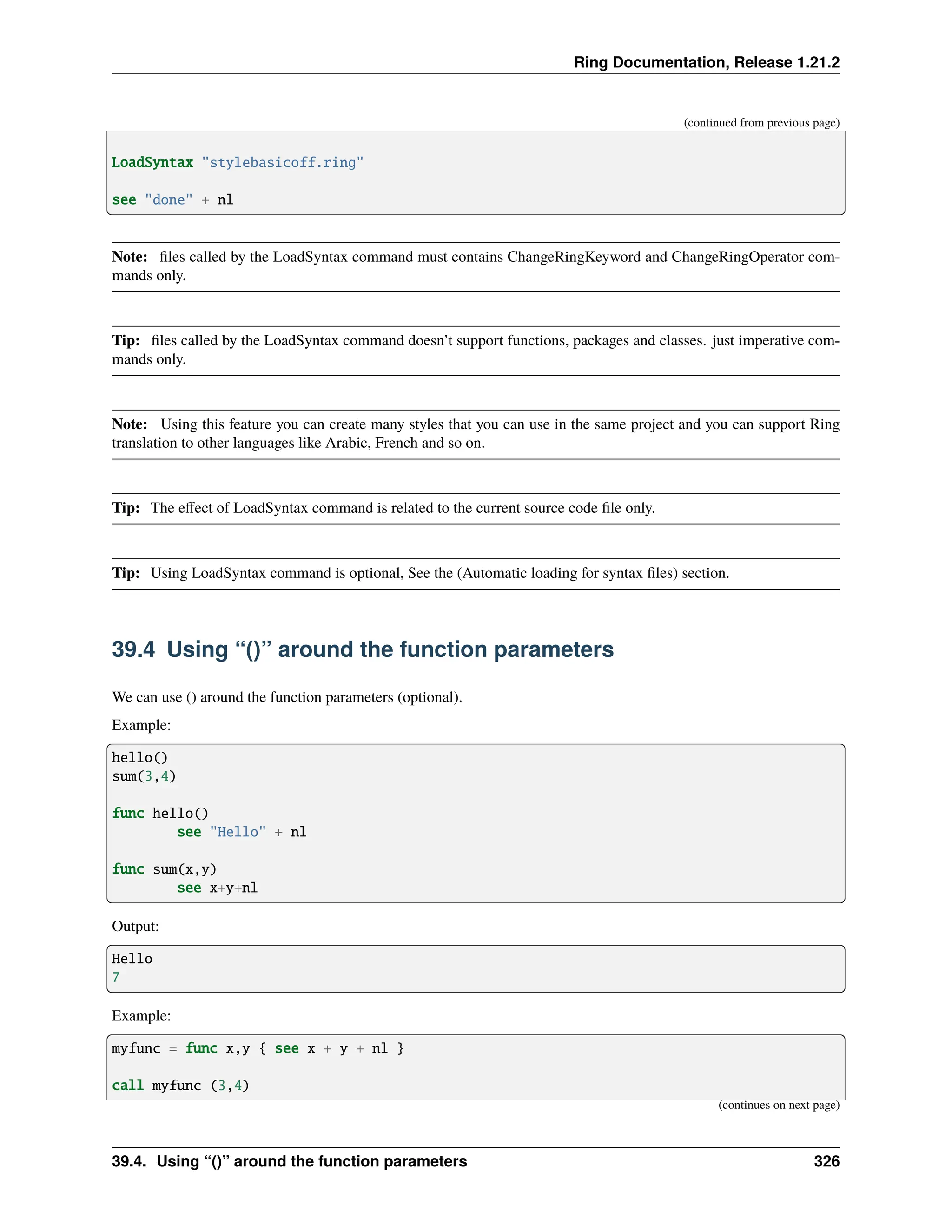 Ring Documentation, Release 1.21.2 (continued from previous page) LoadSyntax "stylebasicoff.ring" see "done" + nl Note: files called by the LoadSyntax command must contains ChangeRingKeyword and ChangeRingOperator com- mands only. Tip: files called by the LoadSyntax command doesn’t support functions, packages and classes. just imperative com- mands only. Note: Using this feature you can create many styles that you can use in the same project and you can support Ring translation to other languages like Arabic, French and so on. Tip: The effect of LoadSyntax command is related to the current source code file only. Tip: Using LoadSyntax command is optional, See the (Automatic loading for syntax files) section. 39.4 Using “()” around the function parameters We can use () around the function parameters (optional). Example: hello() sum(3,4) func hello() see "Hello" + nl func sum(x,y) see x+y+nl Output: Hello 7 Example: myfunc = func x,y { see x + y + nl } call myfunc (3,4) (continues on next page) 39.4. Using “()” around the function parameters 326 