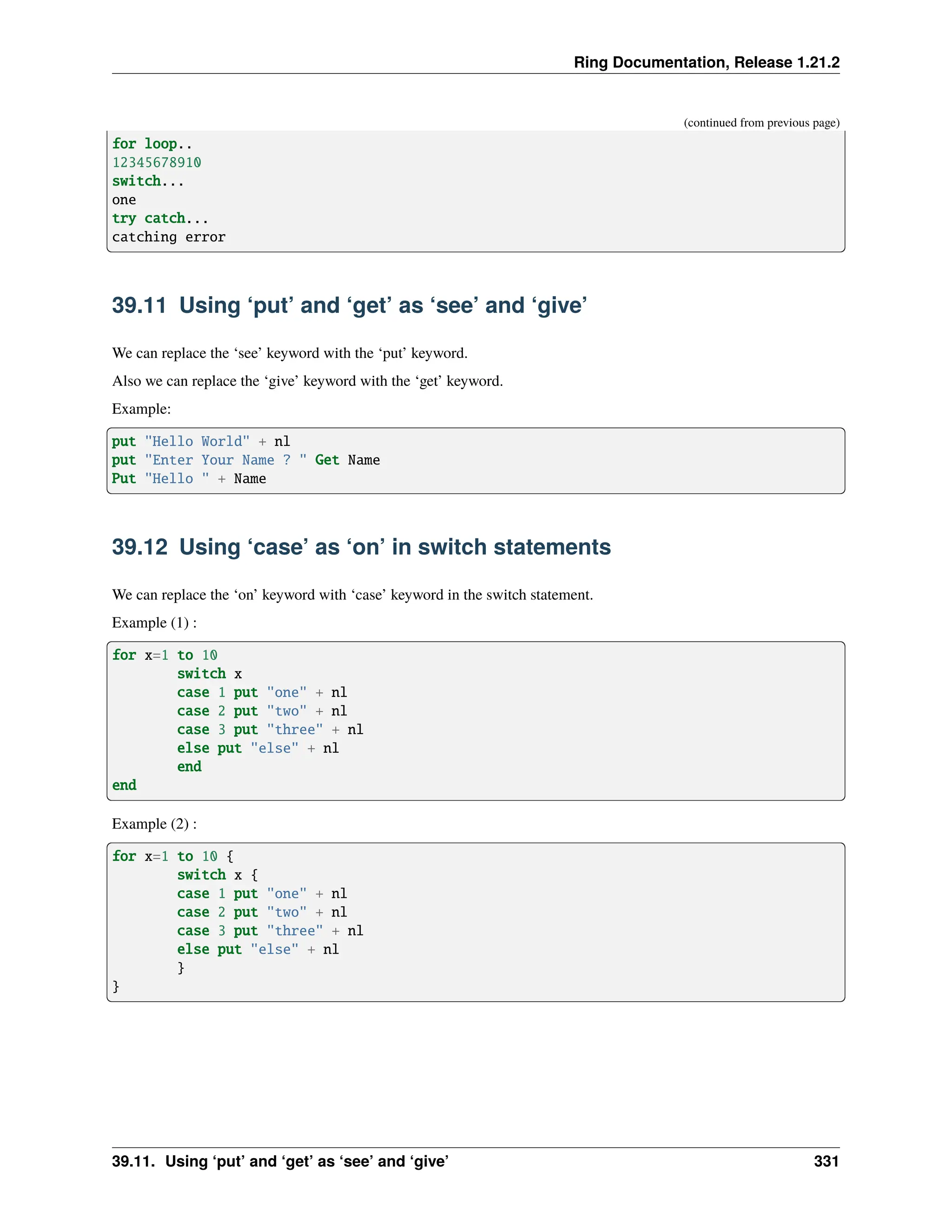 Ring Documentation, Release 1.21.2 (continued from previous page) for loop.. 12345678910 switch... one try catch... catching error 39.11 Using ‘put’ and ‘get’ as ‘see’ and ‘give’ We can replace the ‘see’ keyword with the ‘put’ keyword. Also we can replace the ‘give’ keyword with the ‘get’ keyword. Example: put "Hello World" + nl put "Enter Your Name ? " Get Name Put "Hello " + Name 39.12 Using ‘case’ as ‘on’ in switch statements We can replace the ‘on’ keyword with ‘case’ keyword in the switch statement. Example (1) : for x=1 to 10 switch x case 1 put "one" + nl case 2 put "two" + nl case 3 put "three" + nl else put "else" + nl end end Example (2) : for x=1 to 10 { switch x { case 1 put "one" + nl case 2 put "two" + nl case 3 put "three" + nl else put "else" + nl } } 39.11. Using ‘put’ and ‘get’ as ‘see’ and ‘give’ 331 