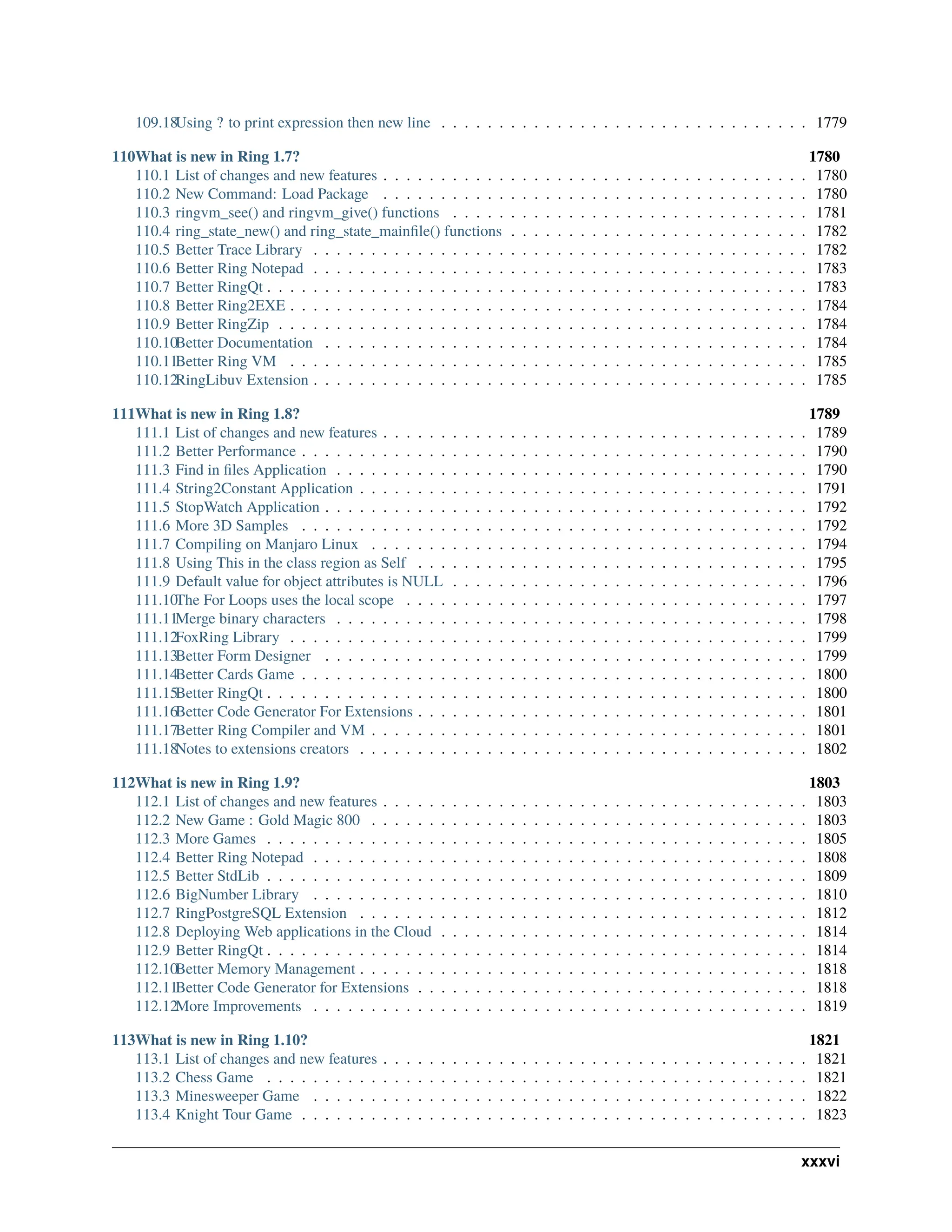 109.18Using ? to print expression then new line . . . . . . . . . . . . . . . . . . . . . . . . . . . . . . . . 1779 110What is new in Ring 1.7? 1780 110.1 List of changes and new features . . . . . . . . . . . . . . . . . . . . . . . . . . . . . . . . . . . . . 1780 110.2 New Command: Load Package . . . . . . . . . . . . . . . . . . . . . . . . . . . . . . . . . . . . . 1780 110.3 ringvm_see() and ringvm_give() functions . . . . . . . . . . . . . . . . . . . . . . . . . . . . . . . 1781 110.4 ring_state_new() and ring_state_mainfile() functions . . . . . . . . . . . . . . . . . . . . . . . . . . 1782 110.5 Better Trace Library . . . . . . . . . . . . . . . . . . . . . . . . . . . . . . . . . . . . . . . . . . . 1782 110.6 Better Ring Notepad . . . . . . . . . . . . . . . . . . . . . . . . . . . . . . . . . . . . . . . . . . . 1783 110.7 Better RingQt . . . . . . . . . . . . . . . . . . . . . . . . . . . . . . . . . . . . . . . . . . . . . . . 1783 110.8 Better Ring2EXE . . . . . . . . . . . . . . . . . . . . . . . . . . . . . . . . . . . . . . . . . . . . . 1784 110.9 Better RingZip . . . . . . . . . . . . . . . . . . . . . . . . . . . . . . . . . . . . . . . . . . . . . . 1784 110.10Better Documentation . . . . . . . . . . . . . . . . . . . . . . . . . . . . . . . . . . . . . . . . . . 1784 110.11Better Ring VM . . . . . . . . . . . . . . . . . . . . . . . . . . . . . . . . . . . . . . . . . . . . . 1785 110.12RingLibuv Extension . . . . . . . . . . . . . . . . . . . . . . . . . . . . . . . . . . . . . . . . . . . 1785 111What is new in Ring 1.8? 1789 111.1 List of changes and new features . . . . . . . . . . . . . . . . . . . . . . . . . . . . . . . . . . . . . 1789 111.2 Better Performance . . . . . . . . . . . . . . . . . . . . . . . . . . . . . . . . . . . . . . . . . . . . 1790 111.3 Find in files Application . . . . . . . . . . . . . . . . . . . . . . . . . . . . . . . . . . . . . . . . . 1790 111.4 String2Constant Application . . . . . . . . . . . . . . . . . . . . . . . . . . . . . . . . . . . . . . . 1791 111.5 StopWatch Application . . . . . . . . . . . . . . . . . . . . . . . . . . . . . . . . . . . . . . . . . . 1792 111.6 More 3D Samples . . . . . . . . . . . . . . . . . . . . . . . . . . . . . . . . . . . . . . . . . . . . 1792 111.7 Compiling on Manjaro Linux . . . . . . . . . . . . . . . . . . . . . . . . . . . . . . . . . . . . . . 1794 111.8 Using This in the class region as Self . . . . . . . . . . . . . . . . . . . . . . . . . . . . . . . . . . 1795 111.9 Default value for object attributes is NULL . . . . . . . . . . . . . . . . . . . . . . . . . . . . . . . 1796 111.10The For Loops uses the local scope . . . . . . . . . . . . . . . . . . . . . . . . . . . . . . . . . . . 1797 111.11Merge binary characters . . . . . . . . . . . . . . . . . . . . . . . . . . . . . . . . . . . . . . . . . 1798 111.12FoxRing Library . . . . . . . . . . . . . . . . . . . . . . . . . . . . . . . . . . . . . . . . . . . . . 1799 111.13Better Form Designer . . . . . . . . . . . . . . . . . . . . . . . . . . . . . . . . . . . . . . . . . . 1799 111.14Better Cards Game . . . . . . . . . . . . . . . . . . . . . . . . . . . . . . . . . . . . . . . . . . . . 1800 111.15Better RingQt . . . . . . . . . . . . . . . . . . . . . . . . . . . . . . . . . . . . . . . . . . . . . . . 1800 111.16Better Code Generator For Extensions . . . . . . . . . . . . . . . . . . . . . . . . . . . . . . . . . . 1801 111.17Better Ring Compiler and VM . . . . . . . . . . . . . . . . . . . . . . . . . . . . . . . . . . . . . . 1801 111.18Notes to extensions creators . . . . . . . . . . . . . . . . . . . . . . . . . . . . . . . . . . . . . . . 1802 112What is new in Ring 1.9? 1803 112.1 List of changes and new features . . . . . . . . . . . . . . . . . . . . . . . . . . . . . . . . . . . . . 1803 112.2 New Game : Gold Magic 800 . . . . . . . . . . . . . . . . . . . . . . . . . . . . . . . . . . . . . . 1803 112.3 More Games . . . . . . . . . . . . . . . . . . . . . . . . . . . . . . . . . . . . . . . . . . . . . . . 1805 112.4 Better Ring Notepad . . . . . . . . . . . . . . . . . . . . . . . . . . . . . . . . . . . . . . . . . . . 1808 112.5 Better StdLib . . . . . . . . . . . . . . . . . . . . . . . . . . . . . . . . . . . . . . . . . . . . . . . 1809 112.6 BigNumber Library . . . . . . . . . . . . . . . . . . . . . . . . . . . . . . . . . . . . . . . . . . . 1810 112.7 RingPostgreSQL Extension . . . . . . . . . . . . . . . . . . . . . . . . . . . . . . . . . . . . . . . 1812 112.8 Deploying Web applications in the Cloud . . . . . . . . . . . . . . . . . . . . . . . . . . . . . . . . 1814 112.9 Better RingQt . . . . . . . . . . . . . . . . . . . . . . . . . . . . . . . . . . . . . . . . . . . . . . . 1814 112.10Better Memory Management . . . . . . . . . . . . . . . . . . . . . . . . . . . . . . . . . . . . . . . 1818 112.11Better Code Generator for Extensions . . . . . . . . . . . . . . . . . . . . . . . . . . . . . . . . . . 1818 112.12More Improvements . . . . . . . . . . . . . . . . . . . . . . . . . . . . . . . . . . . . . . . . . . . 1819 113What is new in Ring 1.10? 1821 113.1 List of changes and new features . . . . . . . . . . . . . . . . . . . . . . . . . . . . . . . . . . . . . 1821 113.2 Chess Game . . . . . . . . . . . . . . . . . . . . . . . . . . . . . . . . . . . . . . . . . . . . . . . 1821 113.3 Minesweeper Game . . . . . . . . . . . . . . . . . . . . . . . . . . . . . . . . . . . . . . . . . . . 1822 113.4 Knight Tour Game . . . . . . . . . . . . . . . . . . . . . . . . . . . . . . . . . . . . . . . . . . . . 1823 xxxvi 