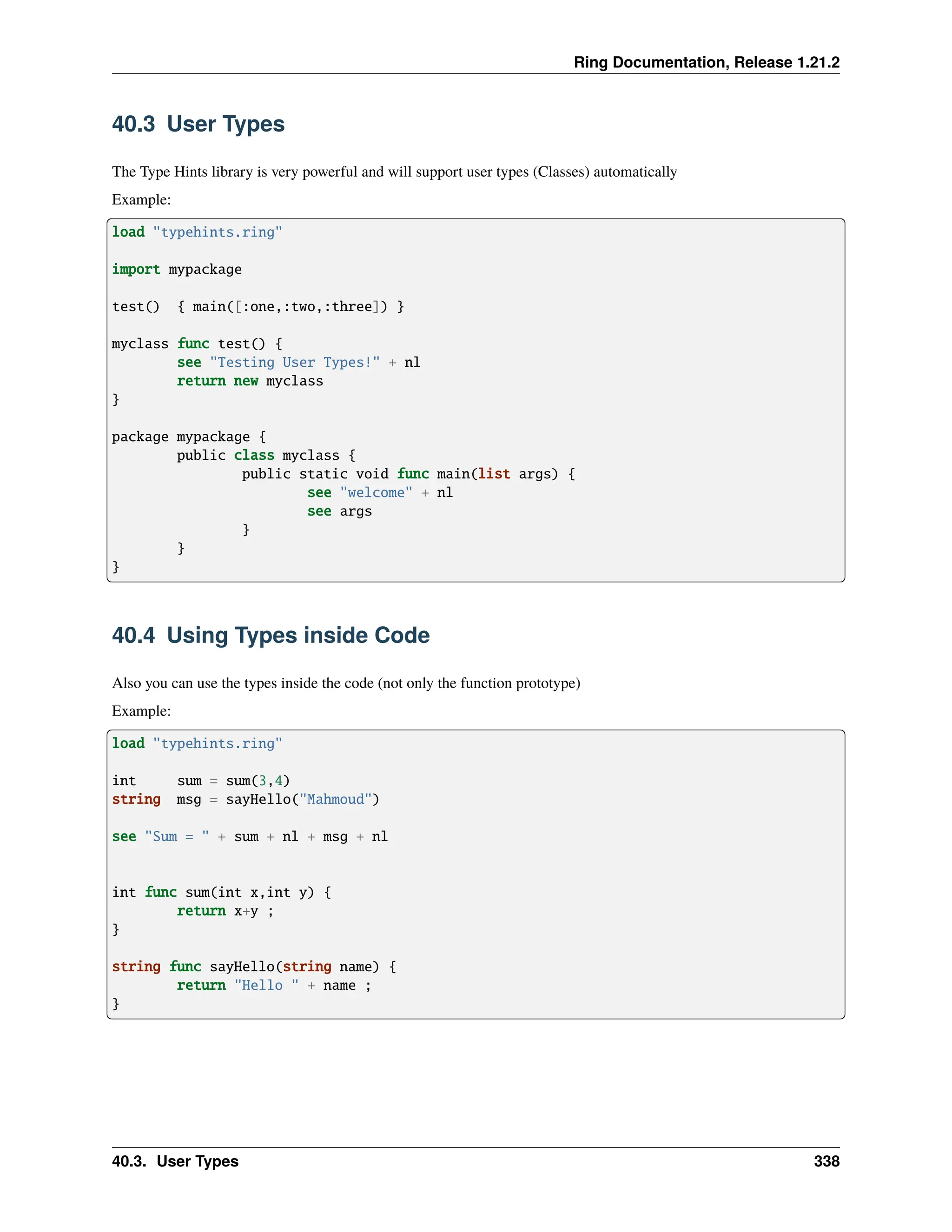 Ring Documentation, Release 1.21.2 40.3 User Types The Type Hints library is very powerful and will support user types (Classes) automatically Example: load "typehints.ring" import mypackage test() { main([:one,:two,:three]) } myclass func test() { see "Testing User Types!" + nl return new myclass } package mypackage { public class myclass { public static void func main(list args) { see "welcome" + nl see args } } } 40.4 Using Types inside Code Also you can use the types inside the code (not only the function prototype) Example: load "typehints.ring" int sum = sum(3,4) string msg = sayHello("Mahmoud") see "Sum = " + sum + nl + msg + nl int func sum(int x,int y) { return x+y ; } string func sayHello(string name) { return "Hello " + name ; } 40.3. User Types 338 