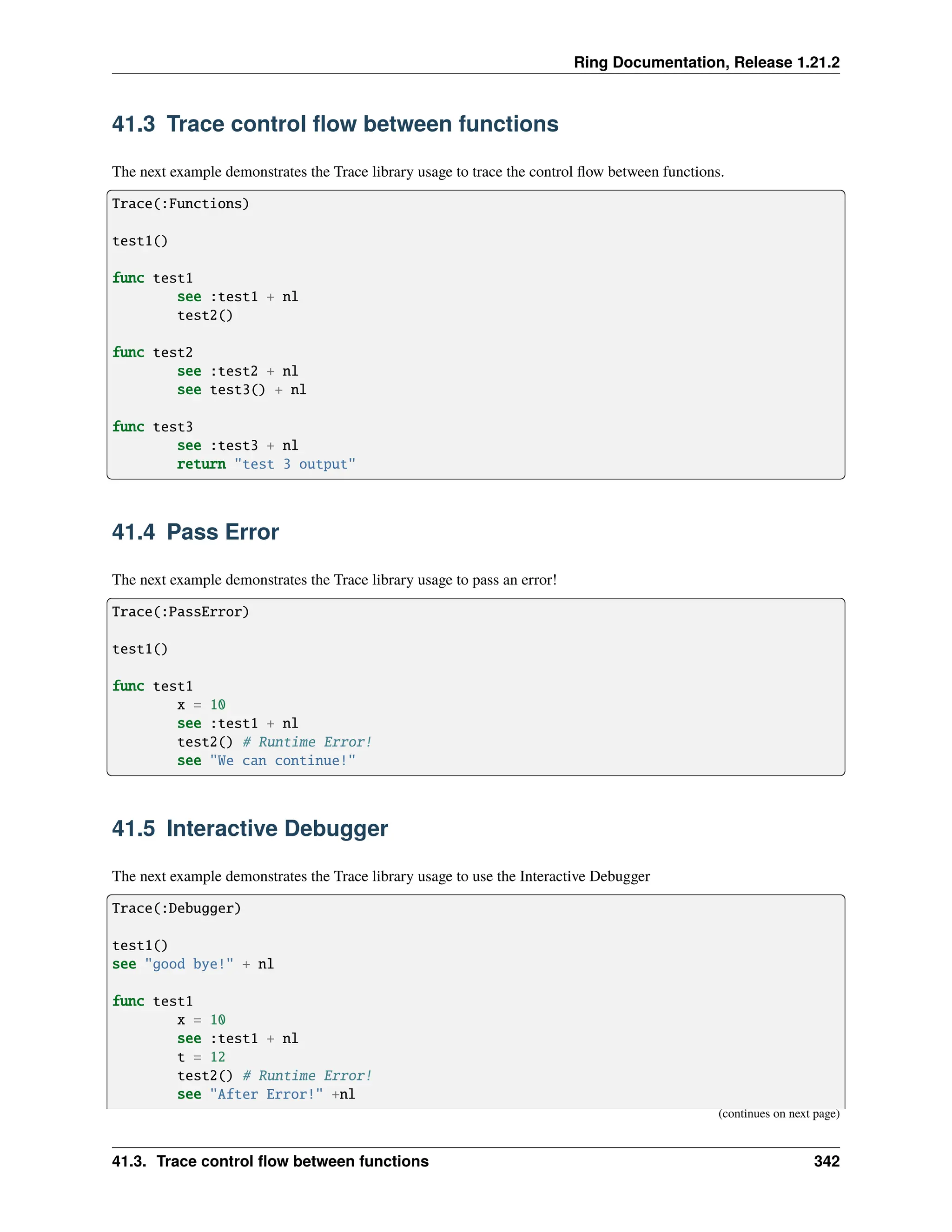 Ring Documentation, Release 1.21.2 41.3 Trace control flow between functions The next example demonstrates the Trace library usage to trace the control flow between functions. Trace(:Functions) test1() func test1 see :test1 + nl test2() func test2 see :test2 + nl see test3() + nl func test3 see :test3 + nl return "test 3 output" 41.4 Pass Error The next example demonstrates the Trace library usage to pass an error! Trace(:PassError) test1() func test1 x = 10 see :test1 + nl test2() # Runtime Error! see "We can continue!" 41.5 Interactive Debugger The next example demonstrates the Trace library usage to use the Interactive Debugger Trace(:Debugger) test1() see "good bye!" + nl func test1 x = 10 see :test1 + nl t = 12 test2() # Runtime Error! see "After Error!" +nl (continues on next page) 41.3. Trace control flow between functions 342 