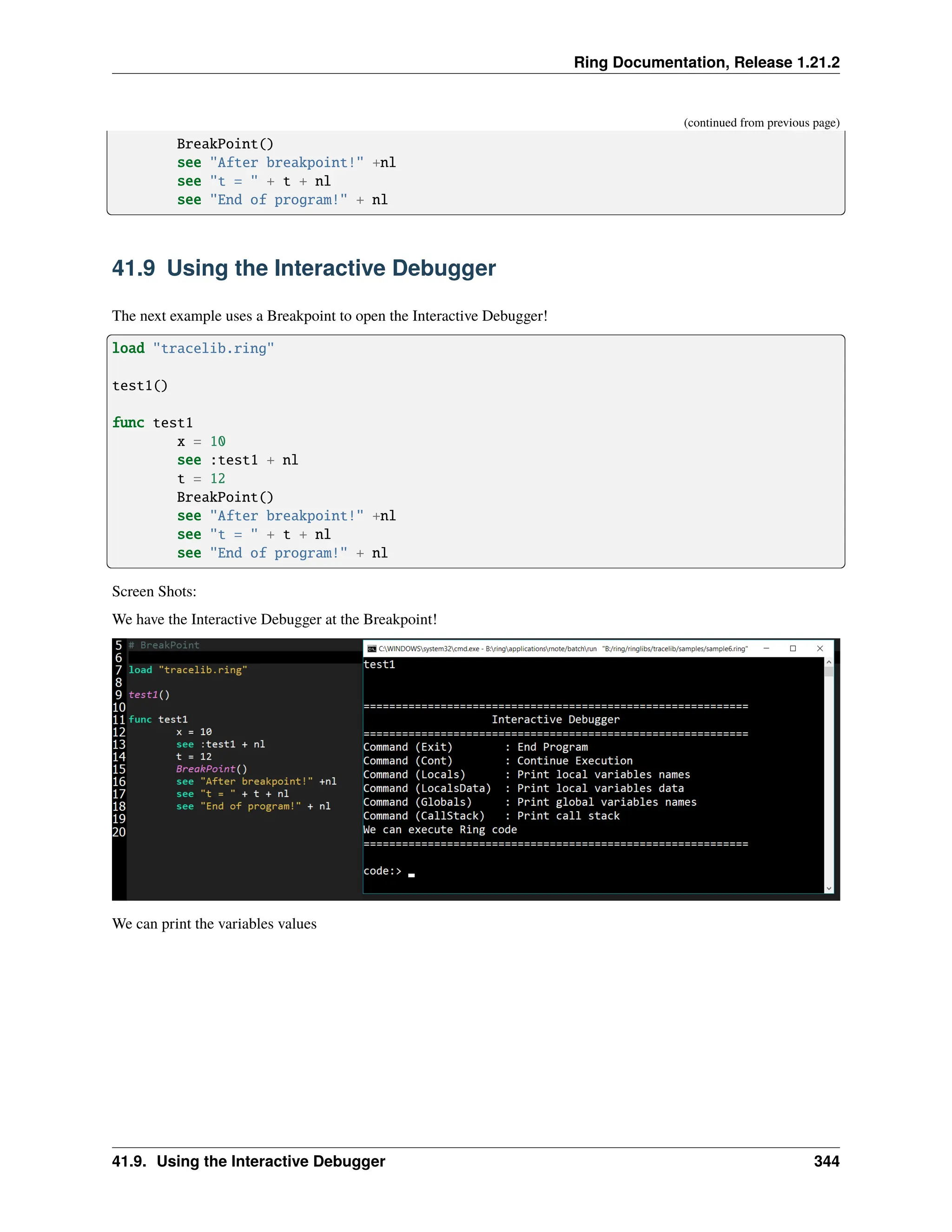 Ring Documentation, Release 1.21.2 (continued from previous page) BreakPoint() see "After breakpoint!" +nl see "t = " + t + nl see "End of program!" + nl 41.9 Using the Interactive Debugger The next example uses a Breakpoint to open the Interactive Debugger! load "tracelib.ring" test1() func test1 x = 10 see :test1 + nl t = 12 BreakPoint() see "After breakpoint!" +nl see "t = " + t + nl see "End of program!" + nl Screen Shots: We have the Interactive Debugger at the Breakpoint! We can print the variables values 41.9. Using the Interactive Debugger 344 