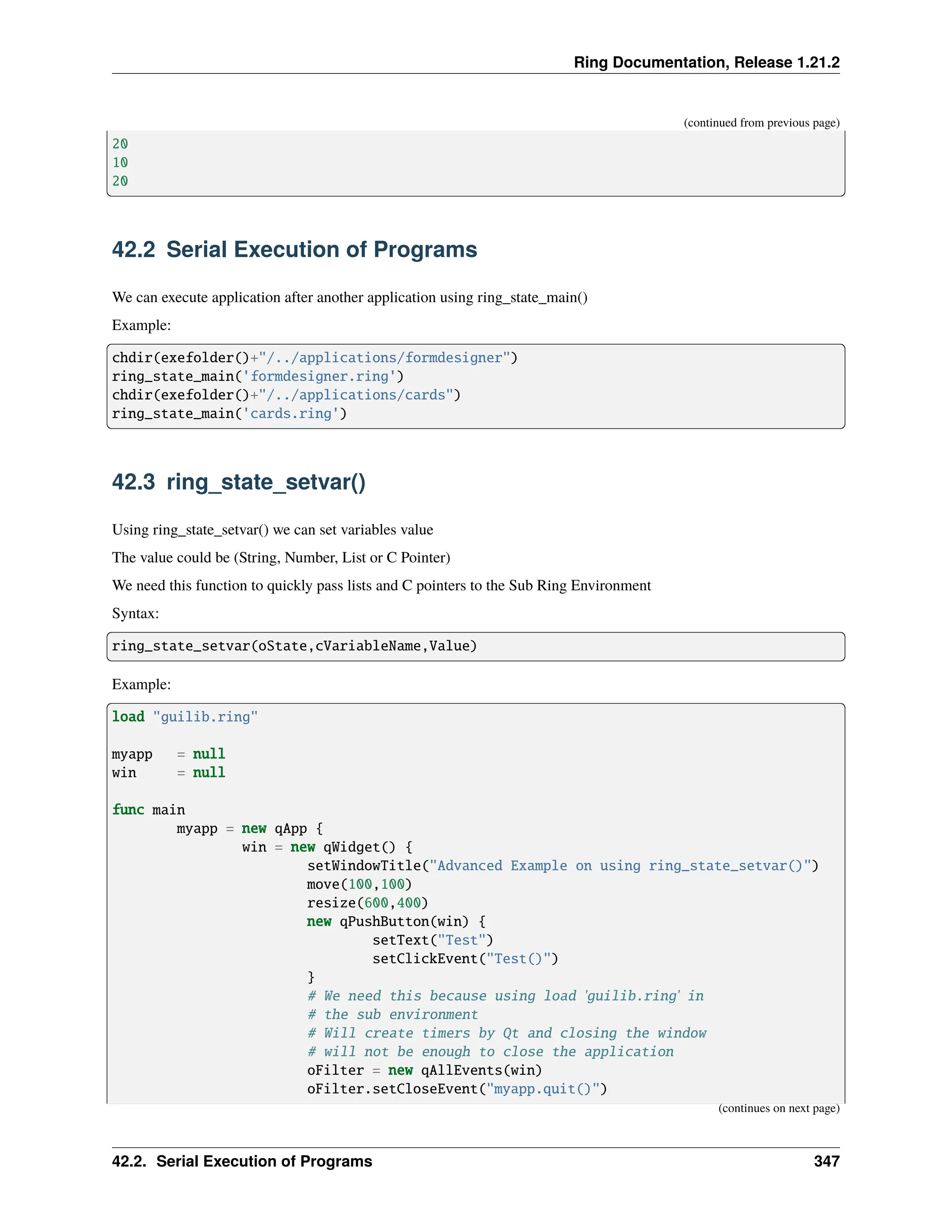 Ring Documentation, Release 1.21.2 (continued from previous page) 20 10 20 42.2 Serial Execution of Programs We can execute application after another application using ring_state_main() Example: chdir(exefolder()+"/../applications/formdesigner") ring_state_main('formdesigner.ring') chdir(exefolder()+"/../applications/cards") ring_state_main('cards.ring') 42.3 ring_state_setvar() Using ring_state_setvar() we can set variables value The value could be (String, Number, List or C Pointer) We need this function to quickly pass lists and C pointers to the Sub Ring Environment Syntax: ring_state_setvar(oState,cVariableName,Value) Example: load "guilib.ring" myapp = null win = null func main myapp = new qApp { win = new qWidget() { setWindowTitle("Advanced Example on using ring_state_setvar()") move(100,100) resize(600,400) new qPushButton(win) { setText("Test") setClickEvent("Test()") } # We need this because using load 'guilib.ring' in # the sub environment # Will create timers by Qt and closing the window # will not be enough to close the application oFilter = new qAllEvents(win) oFilter.setCloseEvent("myapp.quit()") (continues on next page) 42.2. Serial Execution of Programs 347 