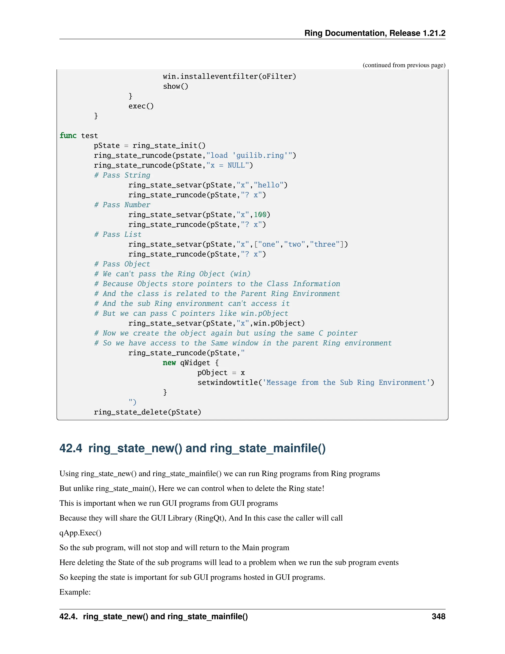 Ring Documentation, Release 1.21.2 (continued from previous page) win.installeventfilter(oFilter) show() } exec() } func test pState = ring_state_init() ring_state_runcode(pstate,"load 'guilib.ring'") ring_state_runcode(pState,"x = NULL") # Pass String ring_state_setvar(pState,"x","hello") ring_state_runcode(pState,"? x") # Pass Number ring_state_setvar(pState,"x",100) ring_state_runcode(pState,"? x") # Pass List ring_state_setvar(pState,"x",["one","two","three"]) ring_state_runcode(pState,"? x") # Pass Object # We can't pass the Ring Object (win) # Because Objects store pointers to the Class Information # And the class is related to the Parent Ring Environment # And the sub Ring environment can't access it # But we can pass C pointers like win.pObject ring_state_setvar(pState,"x",win.pObject) # Now we create the object again but using the same C pointer # So we have access to the Same window in the parent Ring environment ring_state_runcode(pState," new qWidget { pObject = x setwindowtitle('Message from the Sub Ring Environment') } ") ring_state_delete(pState) 42.4 ring_state_new() and ring_state_mainfile() Using ring_state_new() and ring_state_mainfile() we can run Ring programs from Ring programs But unlike ring_state_main(), Here we can control when to delete the Ring state! This is important when we run GUI programs from GUI programs Because they will share the GUI Library (RingQt), And In this case the caller will call qApp.Exec() So the sub program, will not stop and will return to the Main program Here deleting the State of the sub programs will lead to a problem when we run the sub program events So keeping the state is important for sub GUI programs hosted in GUI programs. Example: 42.4. ring_state_new() and ring_state_mainfile() 348 