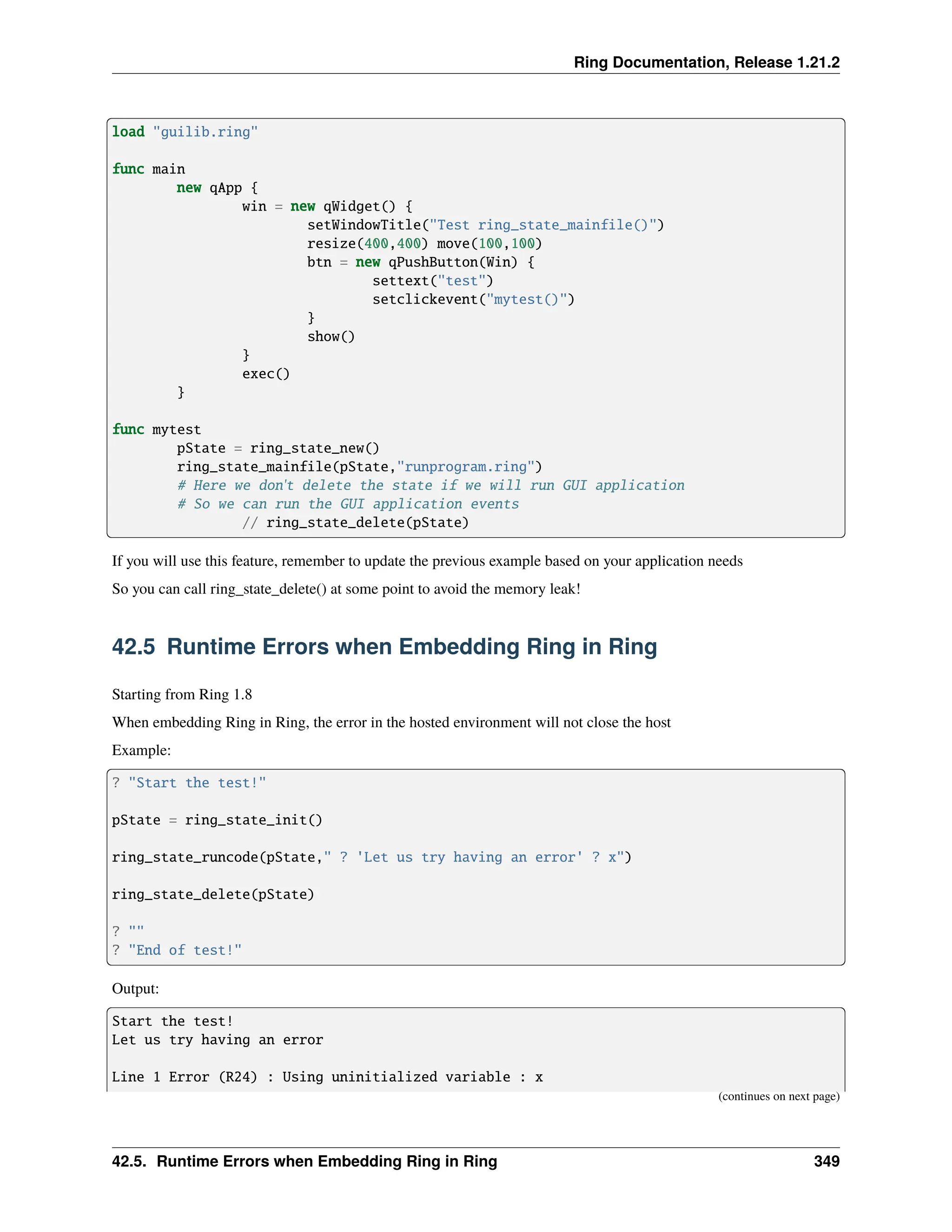 Ring Documentation, Release 1.21.2 load "guilib.ring" func main new qApp { win = new qWidget() { setWindowTitle("Test ring_state_mainfile()") resize(400,400) move(100,100) btn = new qPushButton(Win) { settext("test") setclickevent("mytest()") } show() } exec() } func mytest pState = ring_state_new() ring_state_mainfile(pState,"runprogram.ring") # Here we don't delete the state if we will run GUI application # So we can run the GUI application events // ring_state_delete(pState) If you will use this feature, remember to update the previous example based on your application needs So you can call ring_state_delete() at some point to avoid the memory leak! 42.5 Runtime Errors when Embedding Ring in Ring Starting from Ring 1.8 When embedding Ring in Ring, the error in the hosted environment will not close the host Example: ? "Start the test!" pState = ring_state_init() ring_state_runcode(pState," ? 'Let us try having an error' ? x") ring_state_delete(pState) ? "" ? "End of test!" Output: Start the test! Let us try having an error Line 1 Error (R24) : Using uninitialized variable : x (continues on next page) 42.5. Runtime Errors when Embedding Ring in Ring 349 