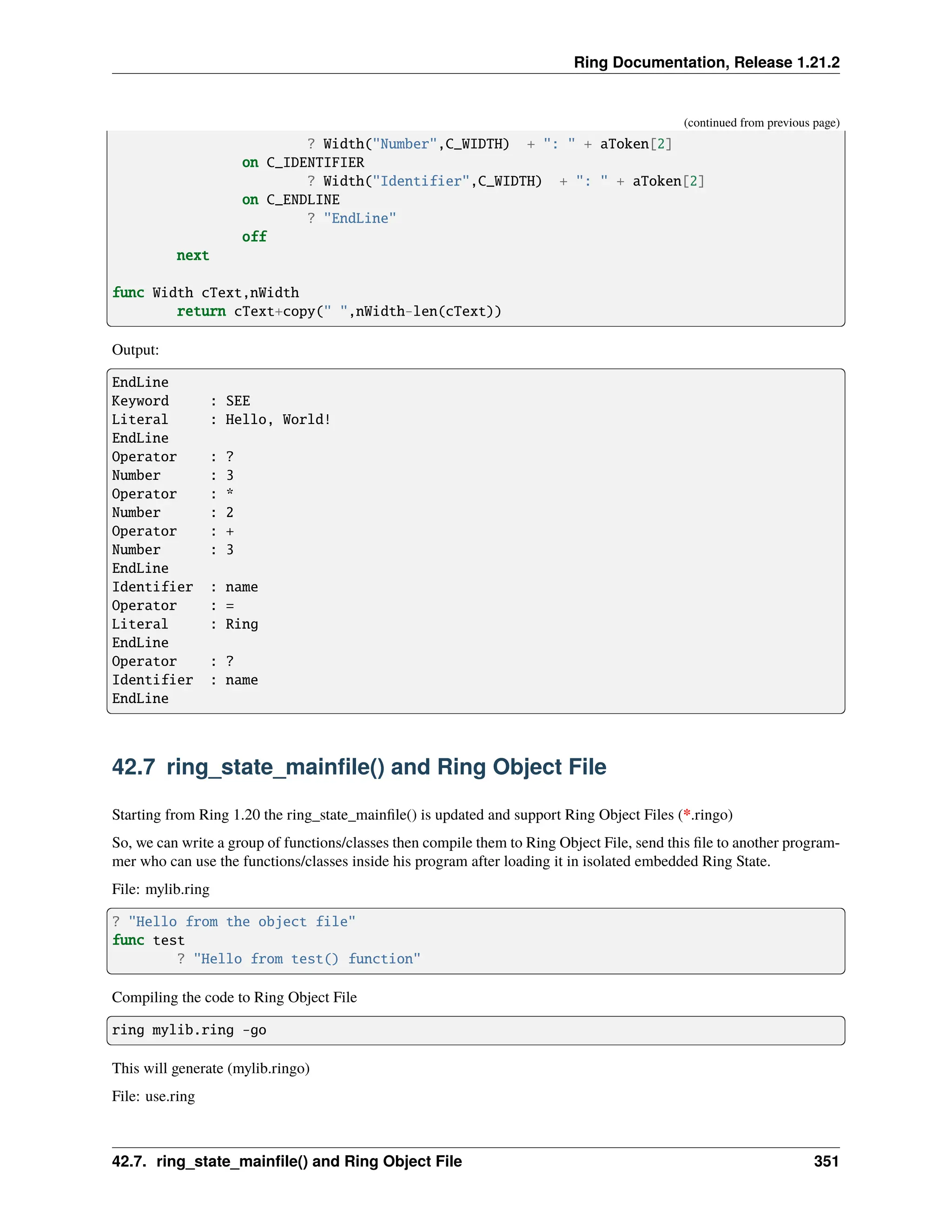 Ring Documentation, Release 1.21.2 (continued from previous page) ? Width("Number",C_WIDTH) + ": " + aToken[2] on C_IDENTIFIER ? Width("Identifier",C_WIDTH) + ": " + aToken[2] on C_ENDLINE ? "EndLine" off next func Width cText,nWidth return cText+copy(" ",nWidth-len(cText)) Output: EndLine Keyword : SEE Literal : Hello, World! EndLine Operator : ? Number : 3 Operator : * Number : 2 Operator : + Number : 3 EndLine Identifier : name Operator : = Literal : Ring EndLine Operator : ? Identifier : name EndLine 42.7 ring_state_mainfile() and Ring Object File Starting from Ring 1.20 the ring_state_mainfile() is updated and support Ring Object Files (*.ringo) So, we can write a group of functions/classes then compile them to Ring Object File, send this file to another program- mer who can use the functions/classes inside his program after loading it in isolated embedded Ring State. File: mylib.ring ? "Hello from the object file" func test ? "Hello from test() function" Compiling the code to Ring Object File ring mylib.ring -go This will generate (mylib.ringo) File: use.ring 42.7. ring_state_mainfile() and Ring Object File 351 