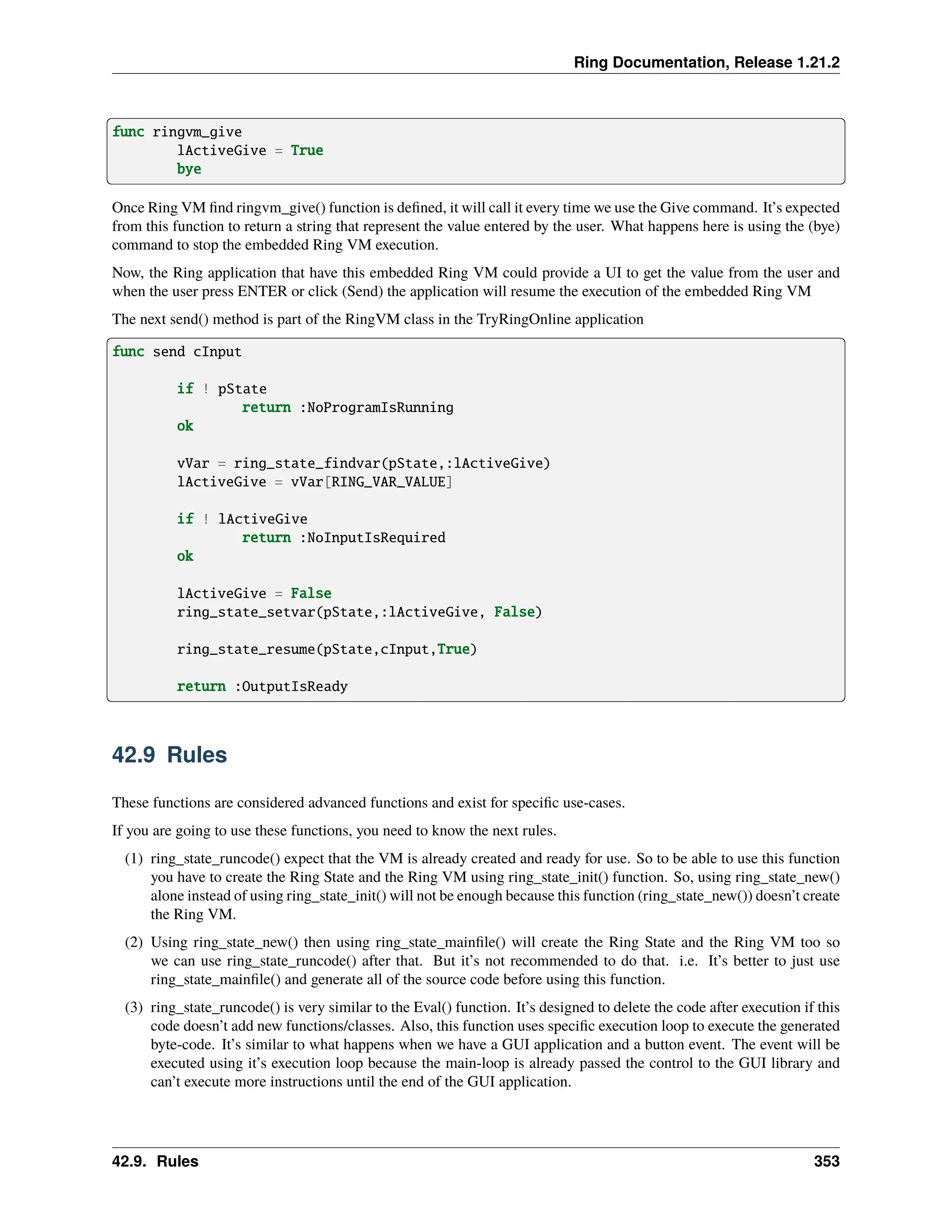 Ring Documentation, Release 1.21.2 func ringvm_give lActiveGive = True bye Once Ring VM find ringvm_give() function is defined, it will call it every time we use the Give command. It’s expected from this function to return a string that represent the value entered by the user. What happens here is using the (bye) command to stop the embedded Ring VM execution. Now, the Ring application that have this embedded Ring VM could provide a UI to get the value from the user and when the user press ENTER or click (Send) the application will resume the execution of the embedded Ring VM The next send() method is part of the RingVM class in the TryRingOnline application func send cInput if ! pState return :NoProgramIsRunning ok vVar = ring_state_findvar(pState,:lActiveGive) lActiveGive = vVar[RING_VAR_VALUE] if ! lActiveGive return :NoInputIsRequired ok lActiveGive = False ring_state_setvar(pState,:lActiveGive, False) ring_state_resume(pState,cInput,True) return :OutputIsReady 42.9 Rules These functions are considered advanced functions and exist for specific use-cases. If you are going to use these functions, you need to know the next rules. (1) ring_state_runcode() expect that the VM is already created and ready for use. So to be able to use this function you have to create the Ring State and the Ring VM using ring_state_init() function. So, using ring_state_new() alone instead of using ring_state_init() will not be enough because this function (ring_state_new()) doesn’t create the Ring VM. (2) Using ring_state_new() then using ring_state_mainfile() will create the Ring State and the Ring VM too so we can use ring_state_runcode() after that. But it’s not recommended to do that. i.e. It’s better to just use ring_state_mainfile() and generate all of the source code before using this function. (3) ring_state_runcode() is very similar to the Eval() function. It’s designed to delete the code after execution if this code doesn’t add new functions/classes. Also, this function uses specific execution loop to execute the generated byte-code. It’s similar to what happens when we have a GUI application and a button event. The event will be executed using it’s execution loop because the main-loop is already passed the control to the GUI library and can’t execute more instructions until the end of the GUI application. 42.9. Rules 353 