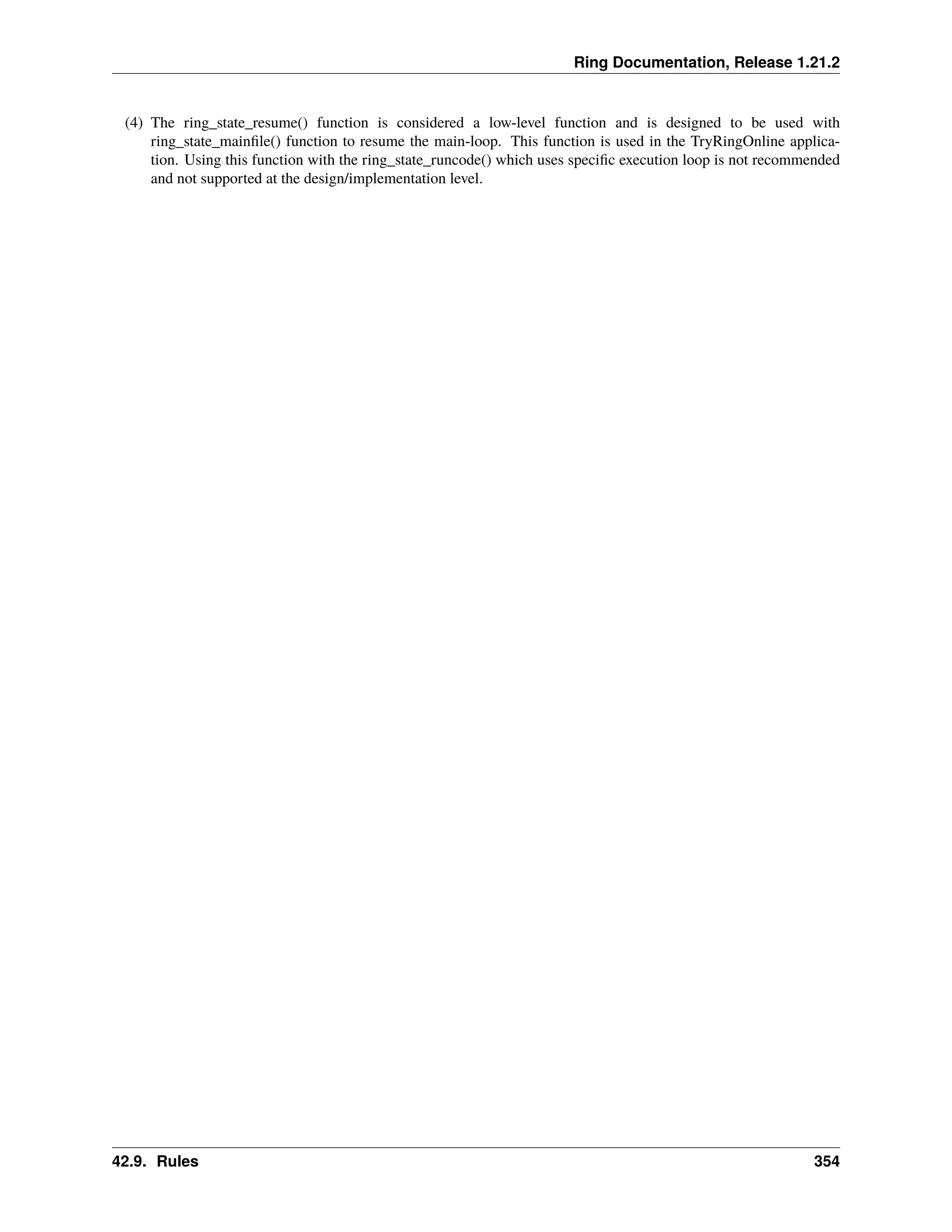 Ring Documentation, Release 1.21.2 (4) The ring_state_resume() function is considered a low-level function and is designed to be used with ring_state_mainfile() function to resume the main-loop. This function is used in the TryRingOnline applica- tion. Using this function with the ring_state_runcode() which uses specific execution loop is not recommended and not supported at the design/implementation level. 42.9. Rules 354 
