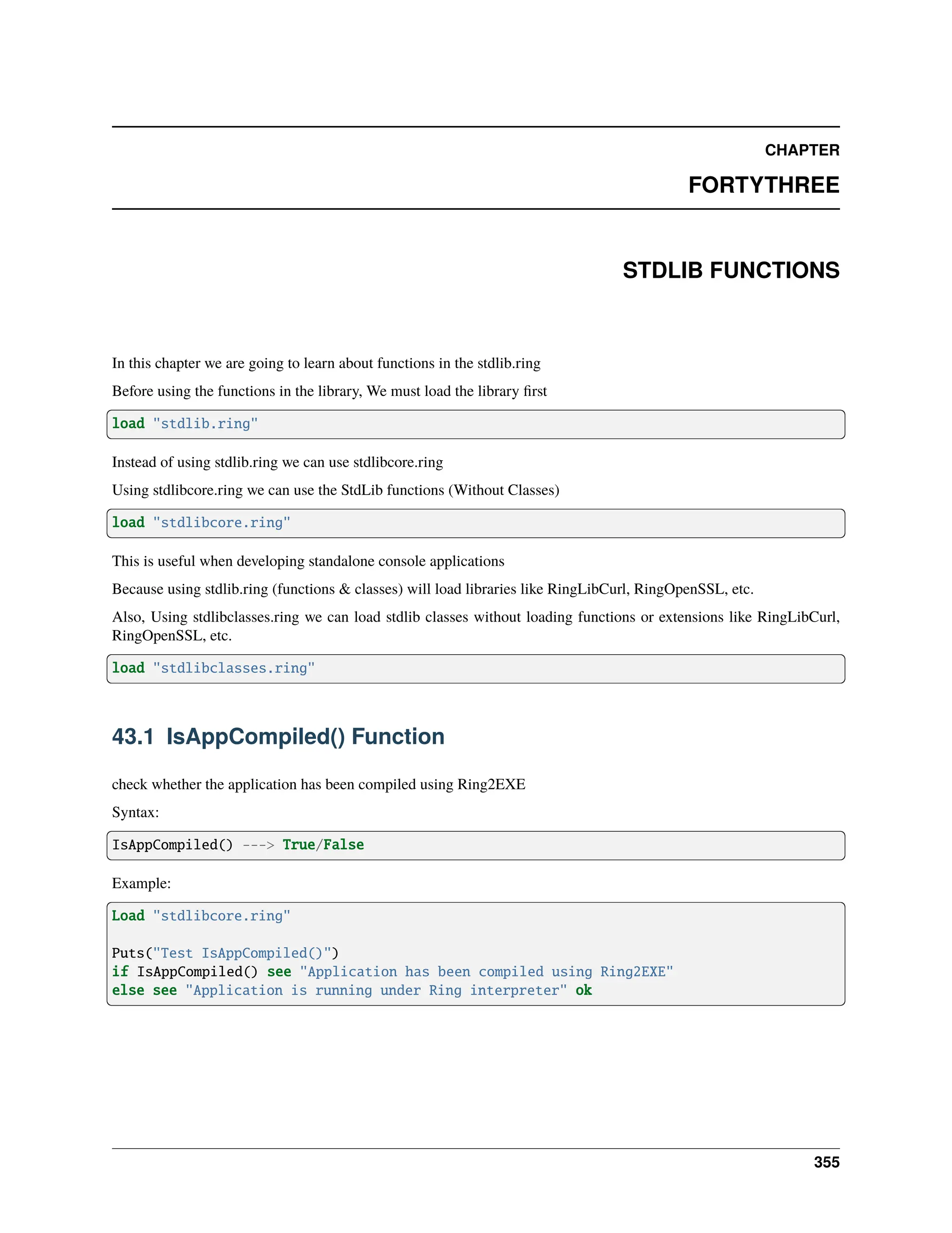 CHAPTER FORTYTHREE STDLIB FUNCTIONS In this chapter we are going to learn about functions in the stdlib.ring Before using the functions in the library, We must load the library first load "stdlib.ring" Instead of using stdlib.ring we can use stdlibcore.ring Using stdlibcore.ring we can use the StdLib functions (Without Classes) load "stdlibcore.ring" This is useful when developing standalone console applications Because using stdlib.ring (functions & classes) will load libraries like RingLibCurl, RingOpenSSL, etc. Also, Using stdlibclasses.ring we can load stdlib classes without loading functions or extensions like RingLibCurl, RingOpenSSL, etc. load "stdlibclasses.ring" 43.1 IsAppCompiled() Function check whether the application has been compiled using Ring2EXE Syntax: IsAppCompiled() ---> True/False Example: Load "stdlibcore.ring" Puts("Test IsAppCompiled()") if IsAppCompiled() see "Application has been compiled using Ring2EXE" else see "Application is running under Ring interpreter" ok 355 