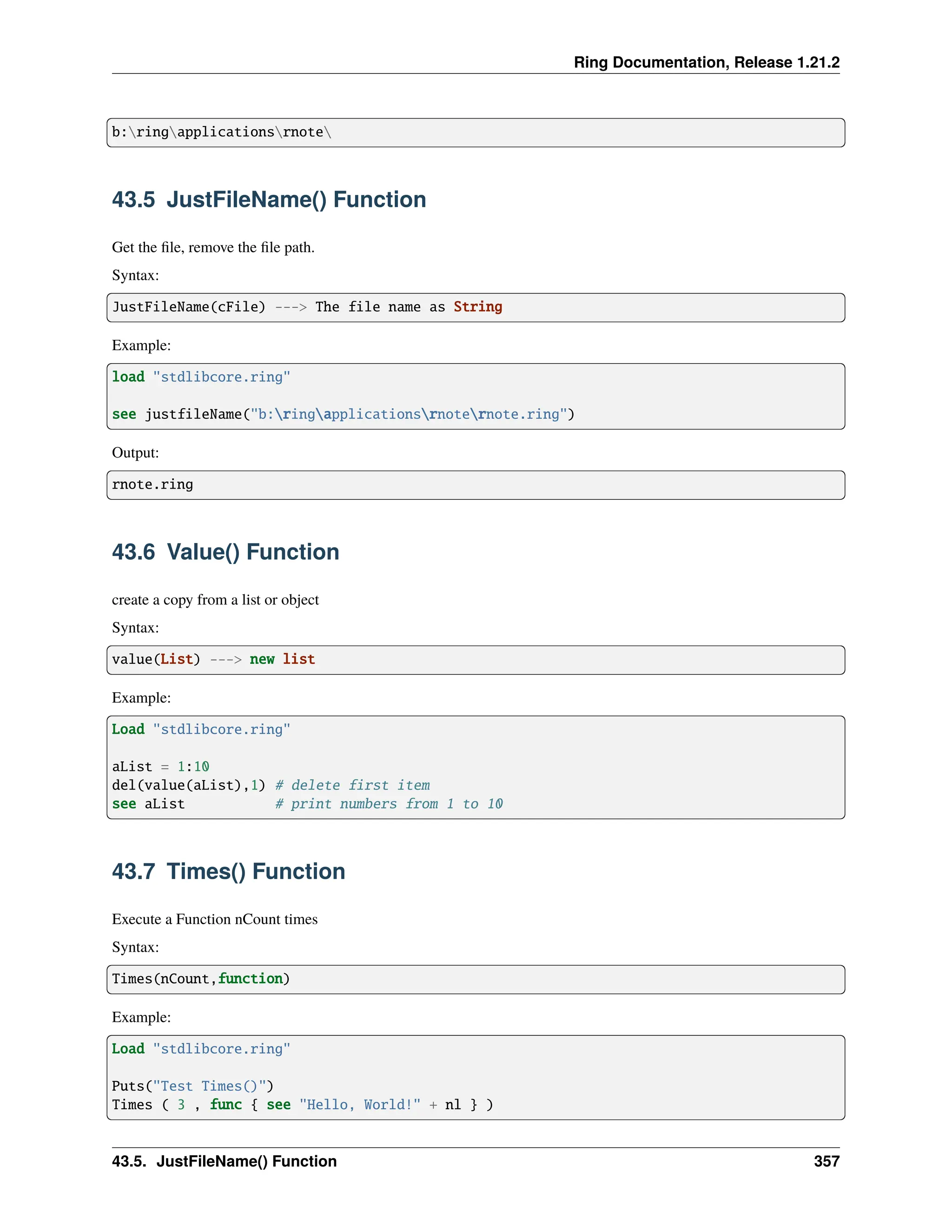 Ring Documentation, Release 1.21.2 b:ringapplicationsrnote 43.5 JustFileName() Function Get the file, remove the file path. Syntax: JustFileName(cFile) ---> The file name as String Example: load "stdlibcore.ring" see justfileName("b:ringapplicationsrnoternote.ring") Output: rnote.ring 43.6 Value() Function create a copy from a list or object Syntax: value(List) ---> new list Example: Load "stdlibcore.ring" aList = 1:10 del(value(aList),1) # delete first item see aList # print numbers from 1 to 10 43.7 Times() Function Execute a Function nCount times Syntax: Times(nCount,function) Example: Load "stdlibcore.ring" Puts("Test Times()") Times ( 3 , func { see "Hello, World!" + nl } ) 43.5. JustFileName() Function 357 