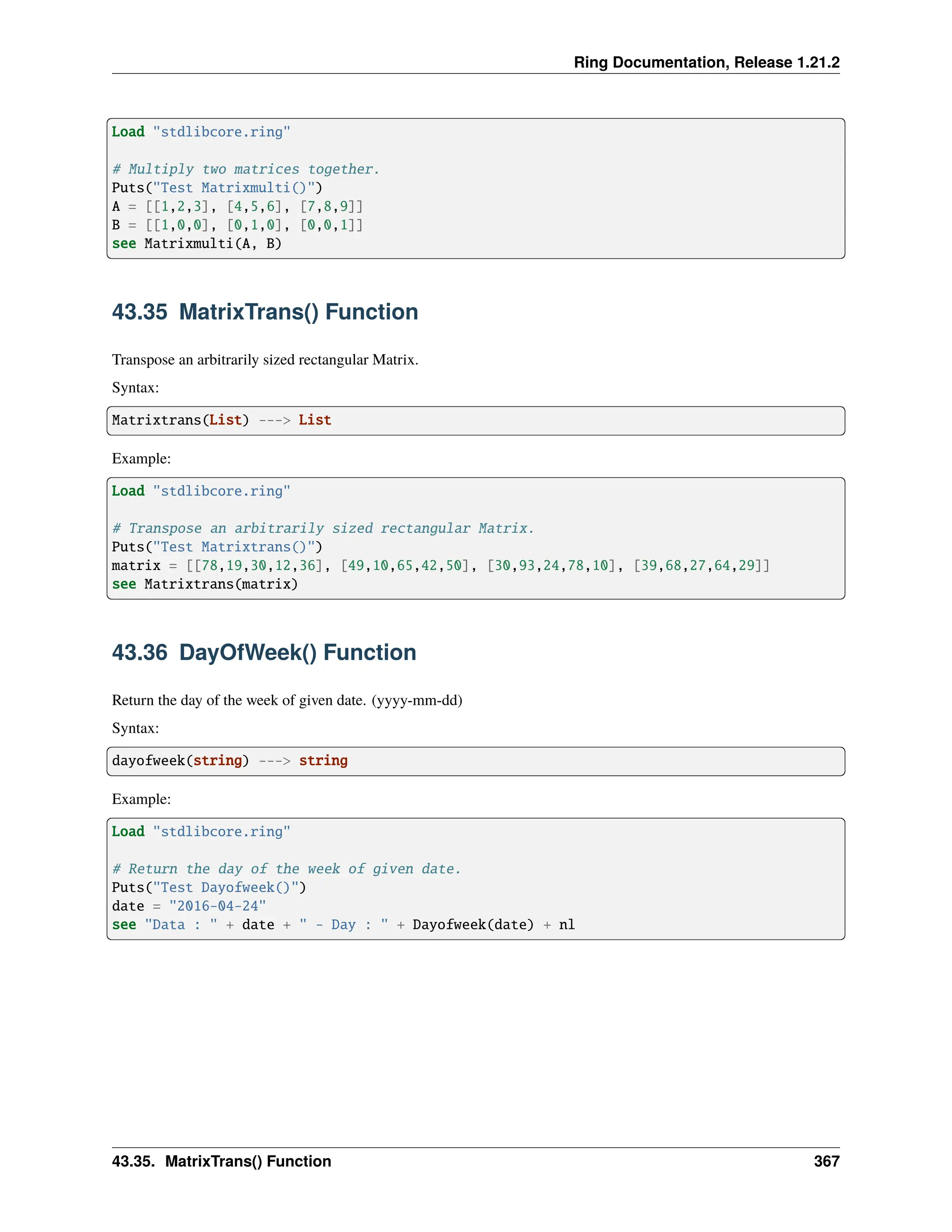Ring Documentation, Release 1.21.2 Load "stdlibcore.ring" # Multiply two matrices together. Puts("Test Matrixmulti()") A = [[1,2,3], [4,5,6], [7,8,9]] B = [[1,0,0], [0,1,0], [0,0,1]] see Matrixmulti(A, B) 43.35 MatrixTrans() Function Transpose an arbitrarily sized rectangular Matrix. Syntax: Matrixtrans(List) ---> List Example: Load "stdlibcore.ring" # Transpose an arbitrarily sized rectangular Matrix. Puts("Test Matrixtrans()") matrix = [[78,19,30,12,36], [49,10,65,42,50], [30,93,24,78,10], [39,68,27,64,29]] see Matrixtrans(matrix) 43.36 DayOfWeek() Function Return the day of the week of given date. (yyyy-mm-dd) Syntax: dayofweek(string) ---> string Example: Load "stdlibcore.ring" # Return the day of the week of given date. Puts("Test Dayofweek()") date = "2016-04-24" see "Data : " + date + " - Day : " + Dayofweek(date) + nl 43.35. MatrixTrans() Function 367 