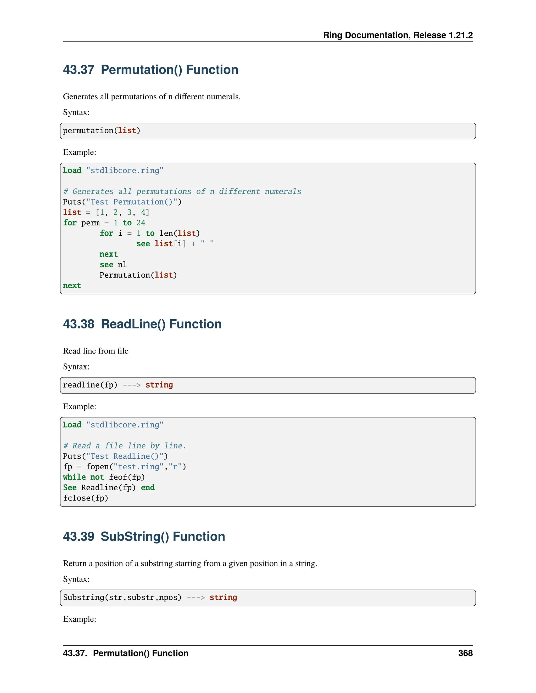 Ring Documentation, Release 1.21.2 43.37 Permutation() Function Generates all permutations of n different numerals. Syntax: permutation(list) Example: Load "stdlibcore.ring" # Generates all permutations of n different numerals Puts("Test Permutation()") list = [1, 2, 3, 4] for perm = 1 to 24 for i = 1 to len(list) see list[i] + " " next see nl Permutation(list) next 43.38 ReadLine() Function Read line from file Syntax: readline(fp) ---> string Example: Load "stdlibcore.ring" # Read a file line by line. Puts("Test Readline()") fp = fopen("test.ring","r") while not feof(fp) See Readline(fp) end fclose(fp) 43.39 SubString() Function Return a position of a substring starting from a given position in a string. Syntax: Substring(str,substr,npos) ---> string Example: 43.37. Permutation() Function 368 