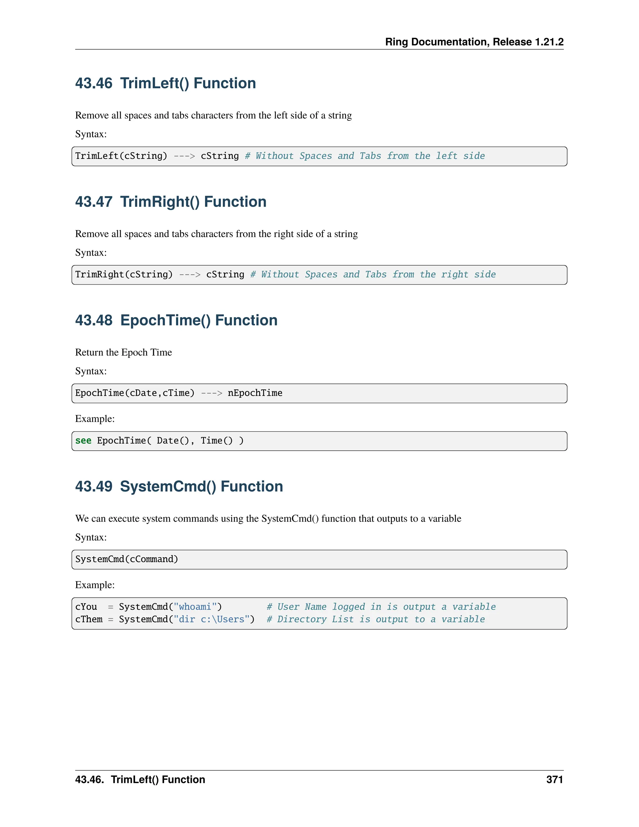 Ring Documentation, Release 1.21.2 43.46 TrimLeft() Function Remove all spaces and tabs characters from the left side of a string Syntax: TrimLeft(cString) ---> cString # Without Spaces and Tabs from the left side 43.47 TrimRight() Function Remove all spaces and tabs characters from the right side of a string Syntax: TrimRight(cString) ---> cString # Without Spaces and Tabs from the right side 43.48 EpochTime() Function Return the Epoch Time Syntax: EpochTime(cDate,cTime) ---> nEpochTime Example: see EpochTime( Date(), Time() ) 43.49 SystemCmd() Function We can execute system commands using the SystemCmd() function that outputs to a variable Syntax: SystemCmd(cCommand) Example: cYou = SystemCmd("whoami") # User Name logged in is output a variable cThem = SystemCmd("dir c:Users") # Directory List is output to a variable 43.46. TrimLeft() Function 371 