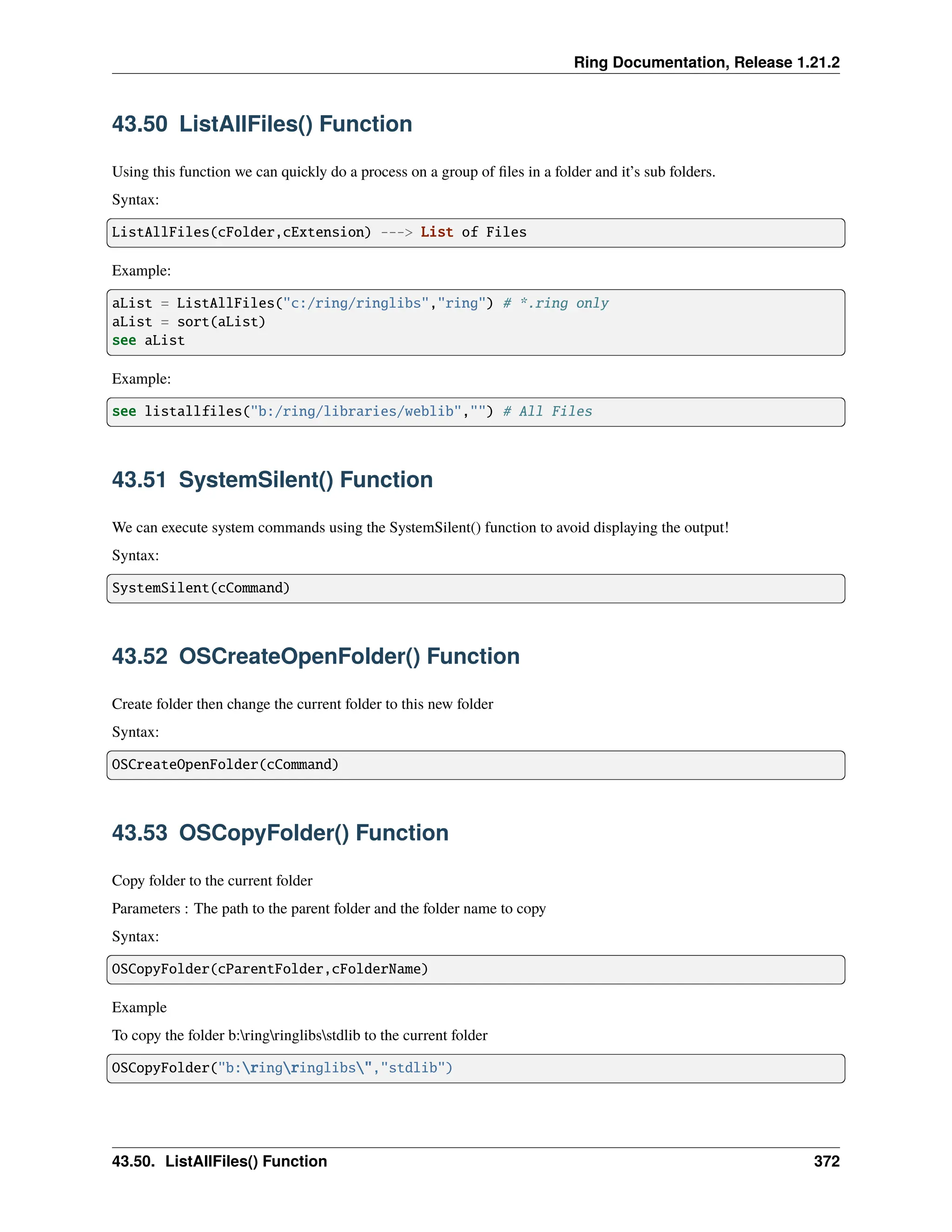 Ring Documentation, Release 1.21.2 43.50 ListAllFiles() Function Using this function we can quickly do a process on a group of files in a folder and it’s sub folders. Syntax: ListAllFiles(cFolder,cExtension) ---> List of Files Example: aList = ListAllFiles("c:/ring/ringlibs","ring") # *.ring only aList = sort(aList) see aList Example: see listallfiles("b:/ring/libraries/weblib","") # All Files 43.51 SystemSilent() Function We can execute system commands using the SystemSilent() function to avoid displaying the output! Syntax: SystemSilent(cCommand) 43.52 OSCreateOpenFolder() Function Create folder then change the current folder to this new folder Syntax: OSCreateOpenFolder(cCommand) 43.53 OSCopyFolder() Function Copy folder to the current folder Parameters : The path to the parent folder and the folder name to copy Syntax: OSCopyFolder(cParentFolder,cFolderName) Example To copy the folder b:ringringlibsstdlib to the current folder OSCopyFolder("b:ringringlibs","stdlib") 43.50. ListAllFiles() Function 372 