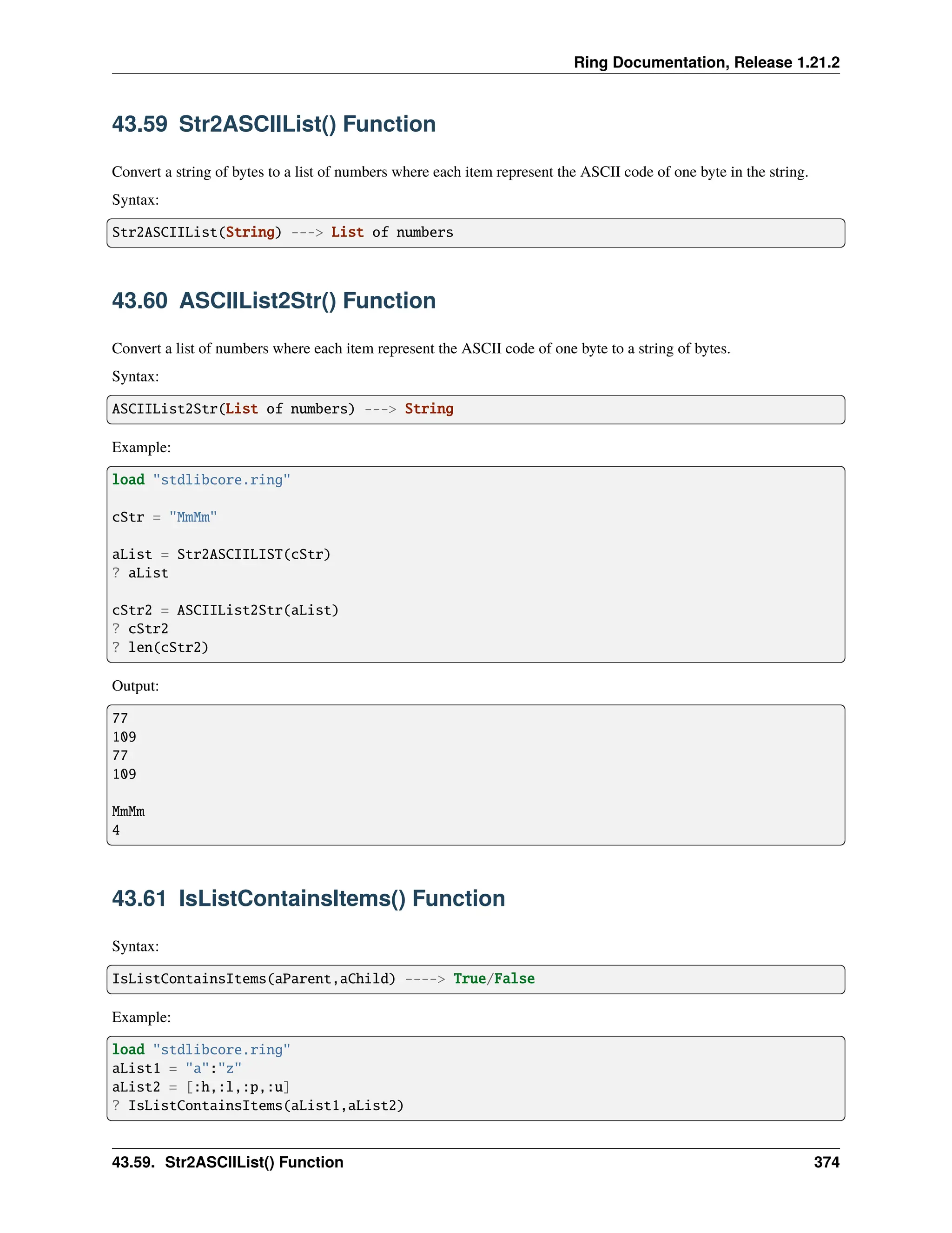 Ring Documentation, Release 1.21.2 43.59 Str2ASCIIList() Function Convert a string of bytes to a list of numbers where each item represent the ASCII code of one byte in the string. Syntax: Str2ASCIIList(String) ---> List of numbers 43.60 ASCIIList2Str() Function Convert a list of numbers where each item represent the ASCII code of one byte to a string of bytes. Syntax: ASCIIList2Str(List of numbers) ---> String Example: load "stdlibcore.ring" cStr = "MmMm" aList = Str2ASCIILIST(cStr) ? aList cStr2 = ASCIIList2Str(aList) ? cStr2 ? len(cStr2) Output: 77 109 77 109 MmMm 4 43.61 IsListContainsItems() Function Syntax: IsListContainsItems(aParent,aChild) ----> True/False Example: load "stdlibcore.ring" aList1 = "a":"z" aList2 = [:h,:l,:p,:u] ? IsListContainsItems(aList1,aList2) 43.59. Str2ASCIIList() Function 374 