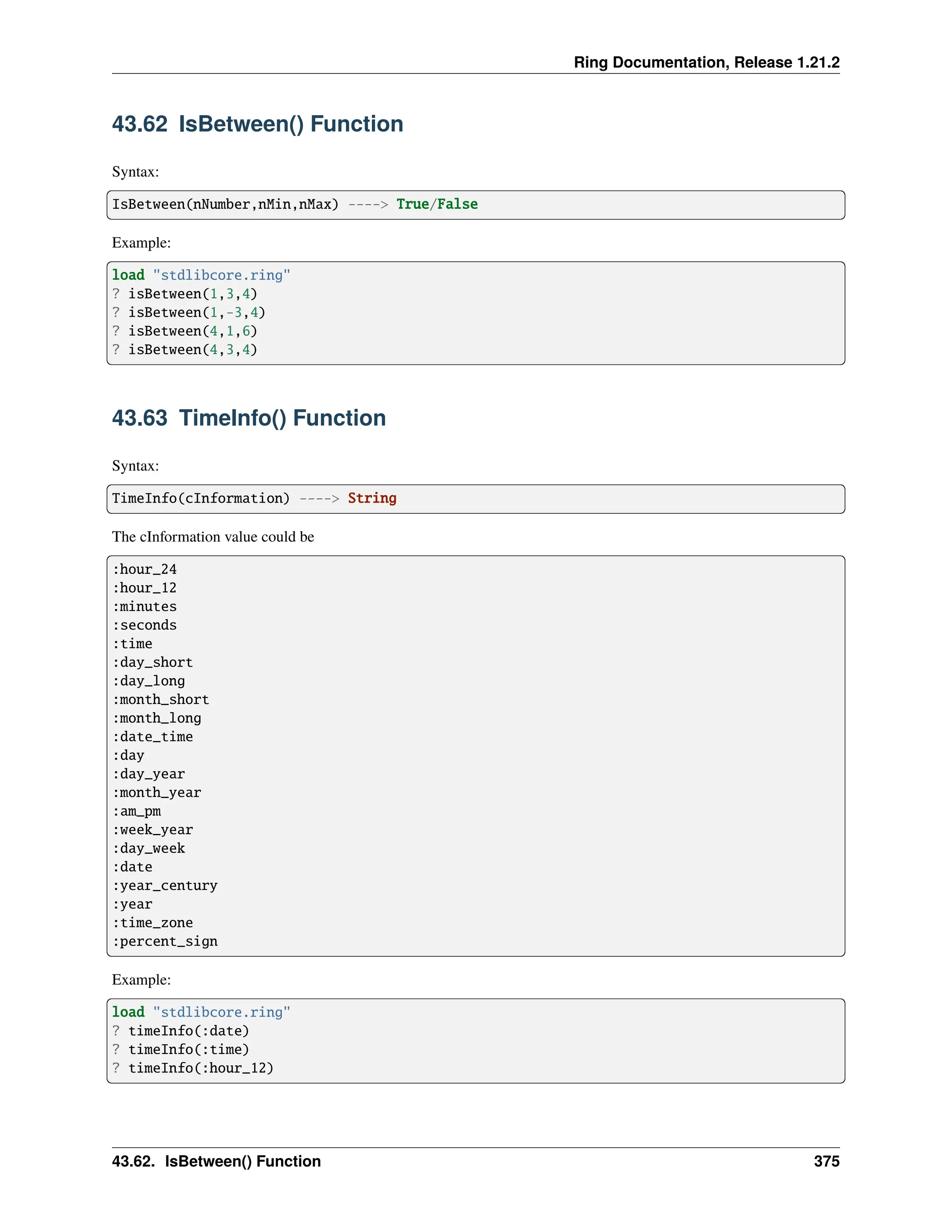Ring Documentation, Release 1.21.2 43.62 IsBetween() Function Syntax: IsBetween(nNumber,nMin,nMax) ----> True/False Example: load "stdlibcore.ring" ? isBetween(1,3,4) ? isBetween(1,-3,4) ? isBetween(4,1,6) ? isBetween(4,3,4) 43.63 TimeInfo() Function Syntax: TimeInfo(cInformation) ----> String The cInformation value could be :hour_24 :hour_12 :minutes :seconds :time :day_short :day_long :month_short :month_long :date_time :day :day_year :month_year :am_pm :week_year :day_week :date :year_century :year :time_zone :percent_sign Example: load "stdlibcore.ring" ? timeInfo(:date) ? timeInfo(:time) ? timeInfo(:hour_12) 43.62. IsBetween() Function 375 