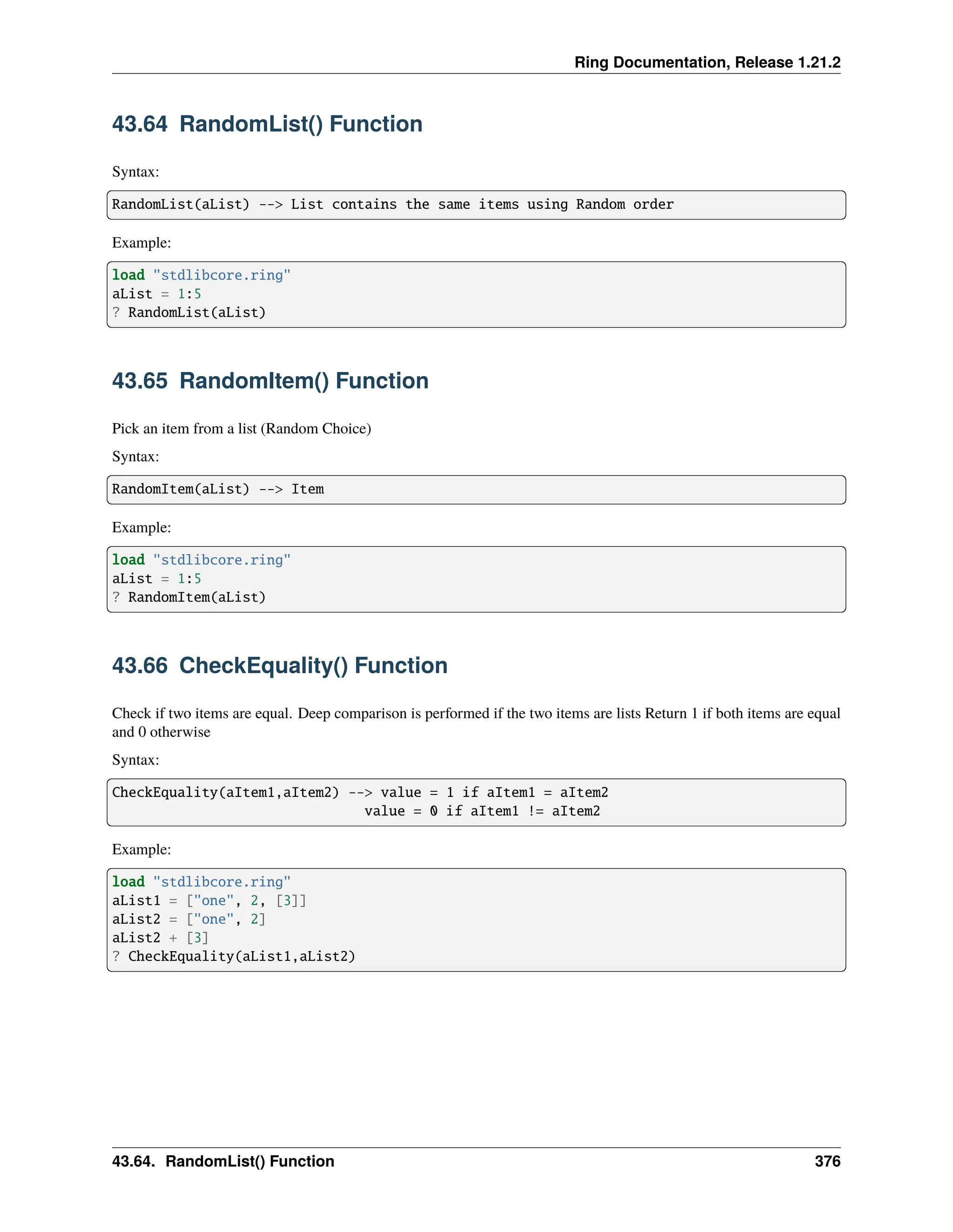 Ring Documentation, Release 1.21.2 43.64 RandomList() Function Syntax: RandomList(aList) --> List contains the same items using Random order Example: load "stdlibcore.ring" aList = 1:5 ? RandomList(aList) 43.65 RandomItem() Function Pick an item from a list (Random Choice) Syntax: RandomItem(aList) --> Item Example: load "stdlibcore.ring" aList = 1:5 ? RandomItem(aList) 43.66 CheckEquality() Function Check if two items are equal. Deep comparison is performed if the two items are lists Return 1 if both items are equal and 0 otherwise Syntax: CheckEquality(aItem1,aItem2) --> value = 1 if aItem1 = aItem2 value = 0 if aItem1 != aItem2 Example: load "stdlibcore.ring" aList1 = ["one", 2, [3]] aList2 = ["one", 2] aList2 + [3] ? CheckEquality(aList1,aList2) 43.64. RandomList() Function 376 