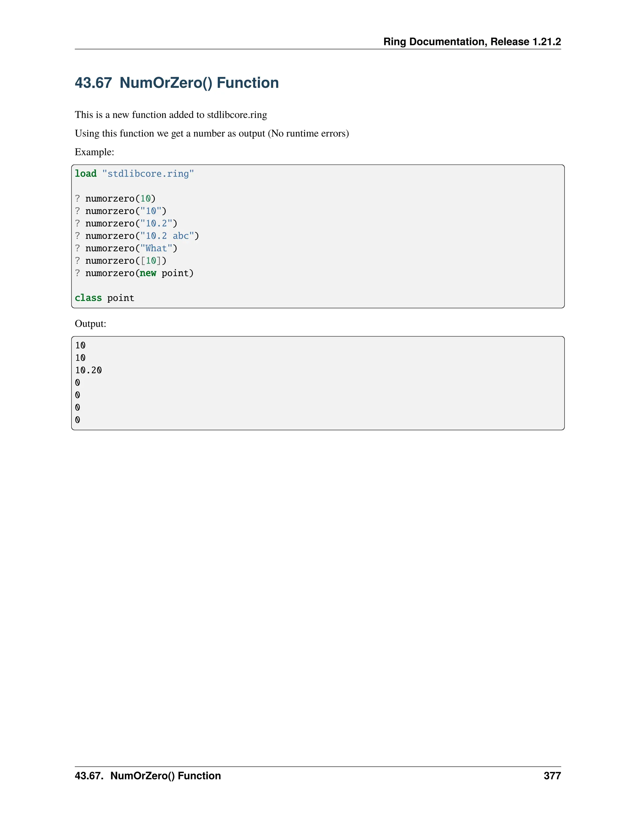 Ring Documentation, Release 1.21.2 43.67 NumOrZero() Function This is a new function added to stdlibcore.ring Using this function we get a number as output (No runtime errors) Example: load "stdlibcore.ring" ? numorzero(10) ? numorzero("10") ? numorzero("10.2") ? numorzero("10.2 abc") ? numorzero("What") ? numorzero([10]) ? numorzero(new point) class point Output: 10 10 10.20 0 0 0 0 43.67. NumOrZero() Function 377 