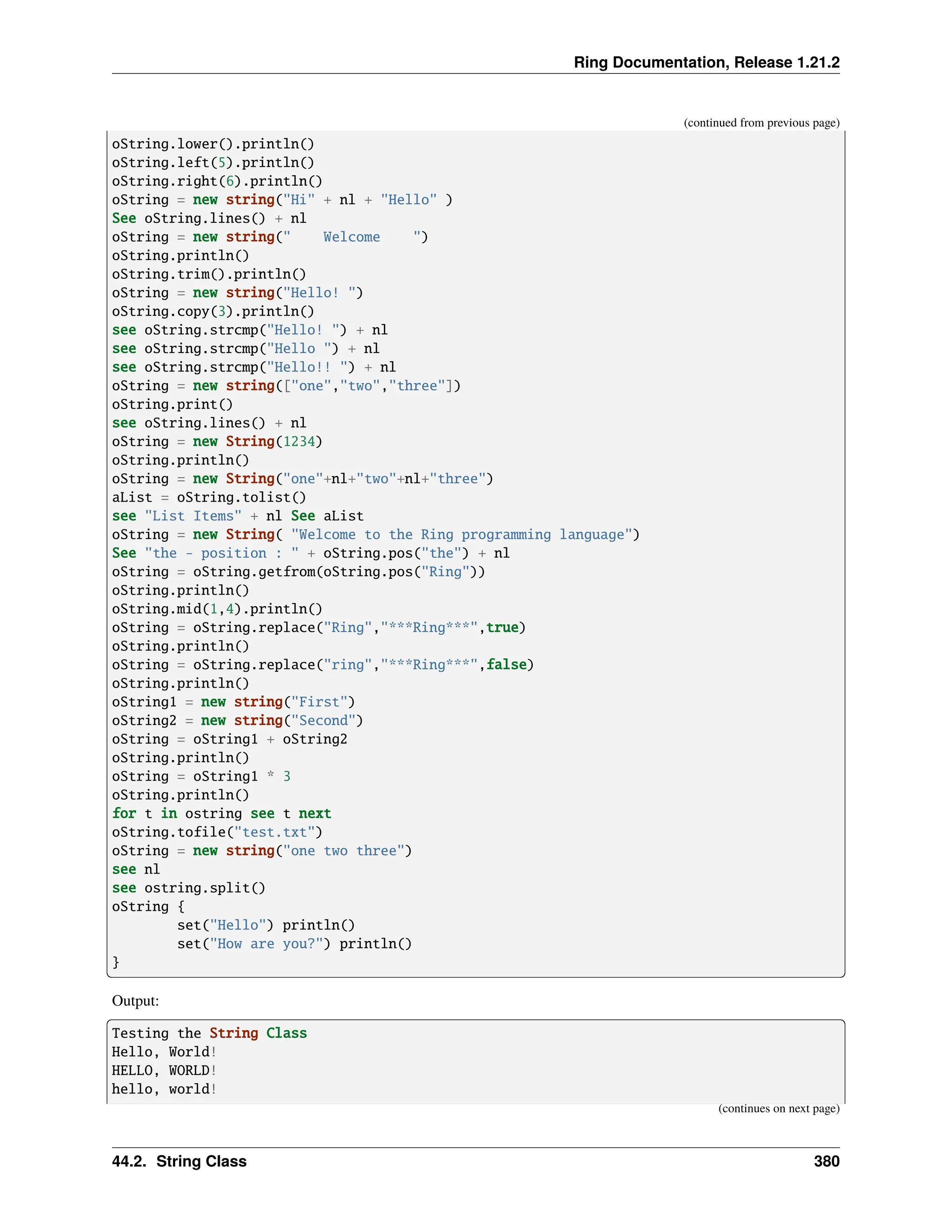Ring Documentation, Release 1.21.2 (continued from previous page) oString.lower().println() oString.left(5).println() oString.right(6).println() oString = new string("Hi" + nl + "Hello" ) See oString.lines() + nl oString = new string(" Welcome ") oString.println() oString.trim().println() oString = new string("Hello! ") oString.copy(3).println() see oString.strcmp("Hello! ") + nl see oString.strcmp("Hello ") + nl see oString.strcmp("Hello!! ") + nl oString = new string(["one","two","three"]) oString.print() see oString.lines() + nl oString = new String(1234) oString.println() oString = new String("one"+nl+"two"+nl+"three") aList = oString.tolist() see "List Items" + nl See aList oString = new String( "Welcome to the Ring programming language") See "the - position : " + oString.pos("the") + nl oString = oString.getfrom(oString.pos("Ring")) oString.println() oString.mid(1,4).println() oString = oString.replace("Ring","***Ring***",true) oString.println() oString = oString.replace("ring","***Ring***",false) oString.println() oString1 = new string("First") oString2 = new string("Second") oString = oString1 + oString2 oString.println() oString = oString1 * 3 oString.println() for t in ostring see t next oString.tofile("test.txt") oString = new string("one two three") see nl see ostring.split() oString { set("Hello") println() set("How are you?") println() } Output: Testing the String Class Hello, World! HELLO, WORLD! hello, world! (continues on next page) 44.2. String Class 380 