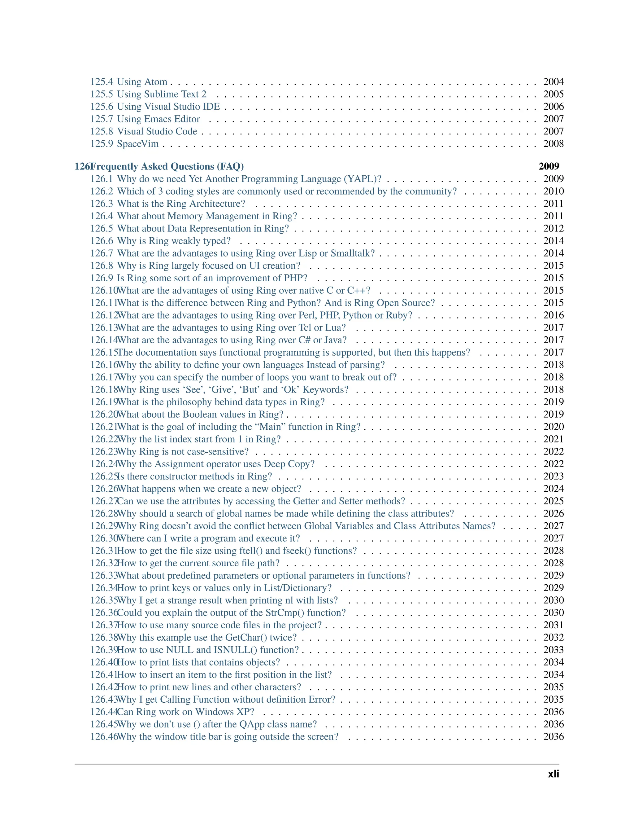 125.4 Using Atom . . . . . . . . . . . . . . . . . . . . . . . . . . . . . . . . . . . . . . . . . . . . . . . . 2004 125.5 Using Sublime Text 2 . . . . . . . . . . . . . . . . . . . . . . . . . . . . . . . . . . . . . . . . . . 2005 125.6 Using Visual Studio IDE . . . . . . . . . . . . . . . . . . . . . . . . . . . . . . . . . . . . . . . . . 2006 125.7 Using Emacs Editor . . . . . . . . . . . . . . . . . . . . . . . . . . . . . . . . . . . . . . . . . . . 2007 125.8 Visual Studio Code . . . . . . . . . . . . . . . . . . . . . . . . . . . . . . . . . . . . . . . . . . . . 2007 125.9 SpaceVim . . . . . . . . . . . . . . . . . . . . . . . . . . . . . . . . . . . . . . . . . . . . . . . . . 2008 126Frequently Asked Questions (FAQ) 2009 126.1 Why do we need Yet Another Programming Language (YAPL)? . . . . . . . . . . . . . . . . . . . . 2009 126.2 Which of 3 coding styles are commonly used or recommended by the community? . . . . . . . . . . 2010 126.3 What is the Ring Architecture? . . . . . . . . . . . . . . . . . . . . . . . . . . . . . . . . . . . . . 2011 126.4 What about Memory Management in Ring? . . . . . . . . . . . . . . . . . . . . . . . . . . . . . . . 2011 126.5 What about Data Representation in Ring? . . . . . . . . . . . . . . . . . . . . . . . . . . . . . . . . 2012 126.6 Why is Ring weakly typed? . . . . . . . . . . . . . . . . . . . . . . . . . . . . . . . . . . . . . . . 2014 126.7 What are the advantages to using Ring over Lisp or Smalltalk? . . . . . . . . . . . . . . . . . . . . . 2014 126.8 Why is Ring largely focused on UI creation? . . . . . . . . . . . . . . . . . . . . . . . . . . . . . . 2015 126.9 Is Ring some sort of an improvement of PHP? . . . . . . . . . . . . . . . . . . . . . . . . . . . . . 2015 126.10What are the advantages of using Ring over native C or C++? . . . . . . . . . . . . . . . . . . . . . 2015 126.11What is the difference between Ring and Python? And is Ring Open Source? . . . . . . . . . . . . . 2015 126.12What are the advantages to using Ring over Perl, PHP, Python or Ruby? . . . . . . . . . . . . . . . . 2016 126.13What are the advantages to using Ring over Tcl or Lua? . . . . . . . . . . . . . . . . . . . . . . . . 2017 126.14What are the advantages to using Ring over C# or Java? . . . . . . . . . . . . . . . . . . . . . . . . 2017 126.15The documentation says functional programming is supported, but then this happens? . . . . . . . . 2017 126.16Why the ability to define your own languages Instead of parsing? . . . . . . . . . . . . . . . . . . . 2018 126.17Why you can specify the number of loops you want to break out of? . . . . . . . . . . . . . . . . . . 2018 126.18Why Ring uses ‘See’, ‘Give’, ‘But’ and ‘Ok’ Keywords? . . . . . . . . . . . . . . . . . . . . . . . . 2018 126.19What is the philosophy behind data types in Ring? . . . . . . . . . . . . . . . . . . . . . . . . . . . 2019 126.20What about the Boolean values in Ring? . . . . . . . . . . . . . . . . . . . . . . . . . . . . . . . . . 2019 126.21What is the goal of including the “Main” function in Ring? . . . . . . . . . . . . . . . . . . . . . . . 2020 126.22Why the list index start from 1 in Ring? . . . . . . . . . . . . . . . . . . . . . . . . . . . . . . . . . 2021 126.23Why Ring is not case-sensitive? . . . . . . . . . . . . . . . . . . . . . . . . . . . . . . . . . . . . . 2022 126.24Why the Assignment operator uses Deep Copy? . . . . . . . . . . . . . . . . . . . . . . . . . . . . 2022 126.25Is there constructor methods in Ring? . . . . . . . . . . . . . . . . . . . . . . . . . . . . . . . . . . 2023 126.26What happens when we create a new object? . . . . . . . . . . . . . . . . . . . . . . . . . . . . . . 2024 126.27Can we use the attributes by accessing the Getter and Setter methods? . . . . . . . . . . . . . . . . . 2025 126.28Why should a search of global names be made while defining the class attributes? . . . . . . . . . . 2026 126.29Why Ring doesn’t avoid the conflict between Global Variables and Class Attributes Names? . . . . . 2027 126.30Where can I write a program and execute it? . . . . . . . . . . . . . . . . . . . . . . . . . . . . . . 2027 126.31How to get the file size using ftell() and fseek() functions? . . . . . . . . . . . . . . . . . . . . . . . 2028 126.32How to get the current source file path? . . . . . . . . . . . . . . . . . . . . . . . . . . . . . . . . . 2028 126.33What about predefined parameters or optional parameters in functions? . . . . . . . . . . . . . . . . 2029 126.34How to print keys or values only in List/Dictionary? . . . . . . . . . . . . . . . . . . . . . . . . . . 2029 126.35Why I get a strange result when printing nl with lists? . . . . . . . . . . . . . . . . . . . . . . . . . 2030 126.36Could you explain the output of the StrCmp() function? . . . . . . . . . . . . . . . . . . . . . . . . 2030 126.37How to use many source code files in the project? . . . . . . . . . . . . . . . . . . . . . . . . . . . . 2031 126.38Why this example use the GetChar() twice? . . . . . . . . . . . . . . . . . . . . . . . . . . . . . . . 2032 126.39How to use NULL and ISNULL() function? . . . . . . . . . . . . . . . . . . . . . . . . . . . . . . . 2033 126.40How to print lists that contains objects? . . . . . . . . . . . . . . . . . . . . . . . . . . . . . . . . . 2034 126.41How to insert an item to the first position in the list? . . . . . . . . . . . . . . . . . . . . . . . . . . 2034 126.42How to print new lines and other characters? . . . . . . . . . . . . . . . . . . . . . . . . . . . . . . 2035 126.43Why I get Calling Function without definition Error? . . . . . . . . . . . . . . . . . . . . . . . . . . 2035 126.44Can Ring work on Windows XP? . . . . . . . . . . . . . . . . . . . . . . . . . . . . . . . . . . . . 2036 126.45Why we don’t use () after the QApp class name? . . . . . . . . . . . . . . . . . . . . . . . . . . . . 2036 126.46Why the window title bar is going outside the screen? . . . . . . . . . . . . . . . . . . . . . . . . . 2036 xli 