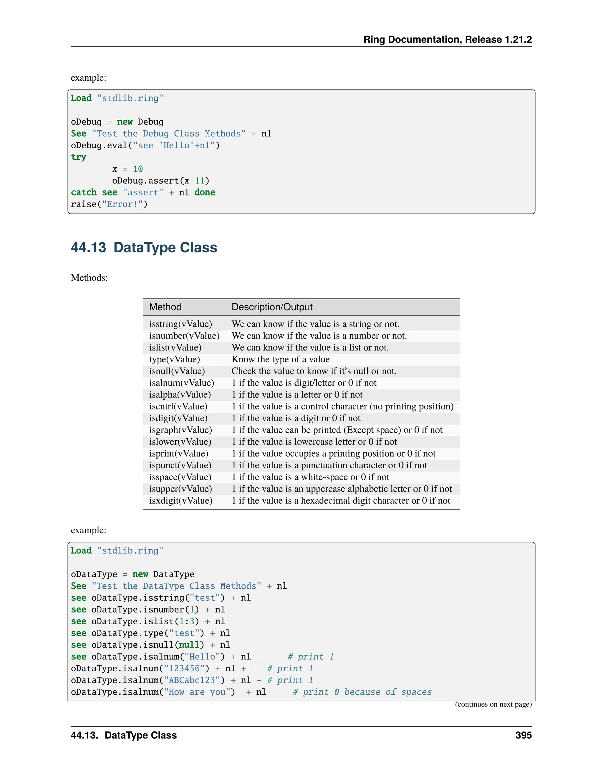 Ring Documentation, Release 1.21.2 example: Load "stdlib.ring" oDebug = new Debug See "Test the Debug Class Methods" + nl oDebug.eval("see 'Hello'+nl") try x = 10 oDebug.assert(x=11) catch see "assert" + nl done raise("Error!") 44.13 DataType Class Methods: Method Description/Output isstring(vValue) We can know if the value is a string or not. isnumber(vValue) We can know if the value is a number or not. islist(vValue) We can know if the value is a list or not. type(vValue) Know the type of a value isnull(vValue) Check the value to know if it’s null or not. isalnum(vValue) 1 if the value is digit/letter or 0 if not isalpha(vValue) 1 if the value is a letter or 0 if not iscntrl(vValue) 1 if the value is a control character (no printing position) isdigit(vValue) 1 if the value is a digit or 0 if not isgraph(vValue) 1 if the value can be printed (Except space) or 0 if not islower(vValue) 1 if the value is lowercase letter or 0 if not isprint(vValue) 1 if the value occupies a printing position or 0 if not ispunct(vValue) 1 if the value is a punctuation character or 0 if not isspace(vValue) 1 if the value is a white-space or 0 if not isupper(vValue) 1 if the value is an uppercase alphabetic letter or 0 if not isxdigit(vValue) 1 if the value is a hexadecimal digit character or 0 if not example: Load "stdlib.ring" oDataType = new DataType See "Test the DataType Class Methods" + nl see oDataType.isstring("test") + nl see oDataType.isnumber(1) + nl see oDataType.islist(1:3) + nl see oDataType.type("test") + nl see oDataType.isnull(null) + nl see oDataType.isalnum("Hello") + nl + # print 1 oDataType.isalnum("123456") + nl + # print 1 oDataType.isalnum("ABCabc123") + nl + # print 1 oDataType.isalnum("How are you") + nl # print 0 because of spaces (continues on next page) 44.13. DataType Class 395 