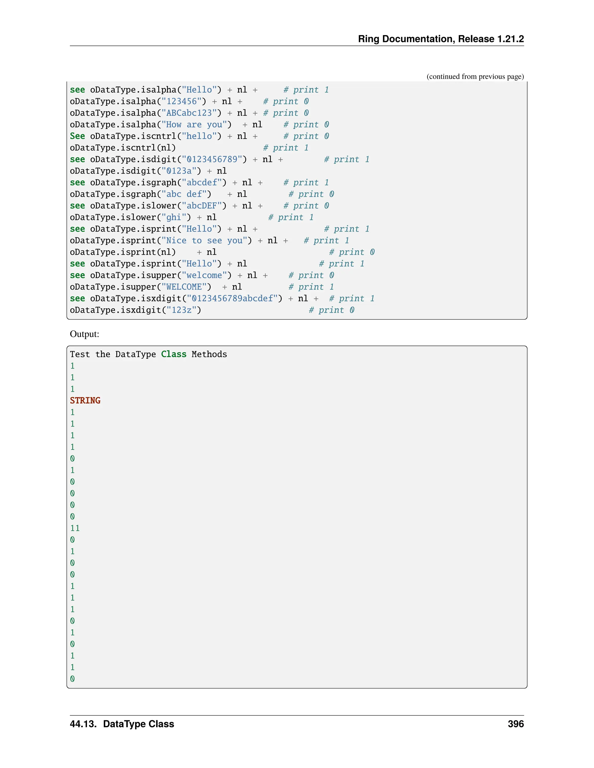 Ring Documentation, Release 1.21.2 (continued from previous page) see oDataType.isalpha("Hello") + nl + # print 1 oDataType.isalpha("123456") + nl + # print 0 oDataType.isalpha("ABCabc123") + nl + # print 0 oDataType.isalpha("How are you") + nl # print 0 See oDataType.iscntrl("hello") + nl + # print 0 oDataType.iscntrl(nl) # print 1 see oDataType.isdigit("0123456789") + nl + # print 1 oDataType.isdigit("0123a") + nl see oDataType.isgraph("abcdef") + nl + # print 1 oDataType.isgraph("abc def") + nl # print 0 see oDataType.islower("abcDEF") + nl + # print 0 oDataType.islower("ghi") + nl # print 1 see oDataType.isprint("Hello") + nl + # print 1 oDataType.isprint("Nice to see you") + nl + # print 1 oDataType.isprint(nl) + nl # print 0 see oDataType.isprint("Hello") + nl # print 1 see oDataType.isupper("welcome") + nl + # print 0 oDataType.isupper("WELCOME") + nl # print 1 see oDataType.isxdigit("0123456789abcdef") + nl + # print 1 oDataType.isxdigit("123z") # print 0 Output: Test the DataType Class Methods 1 1 1 STRING 1 1 1 1 0 1 0 0 0 0 11 0 1 0 0 1 1 1 0 1 0 1 1 0 44.13. DataType Class 396 