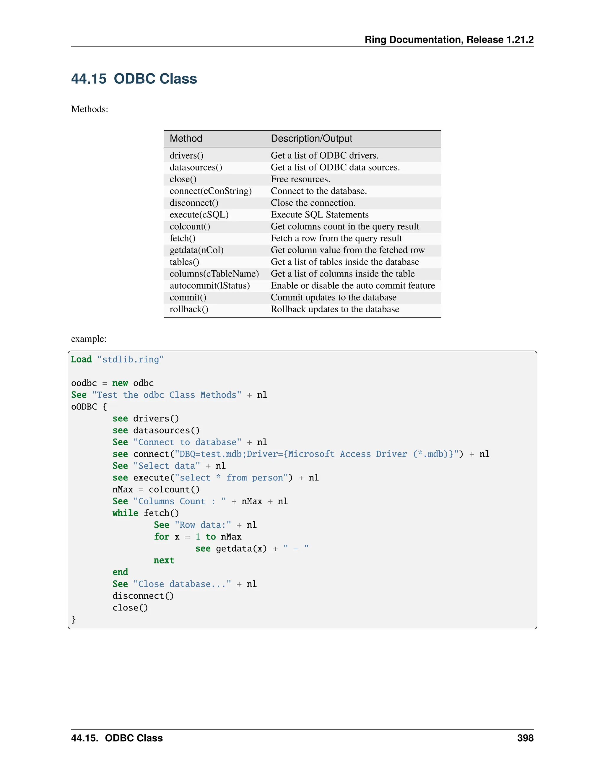 Ring Documentation, Release 1.21.2 44.15 ODBC Class Methods: Method Description/Output drivers() Get a list of ODBC drivers. datasources() Get a list of ODBC data sources. close() Free resources. connect(cConString) Connect to the database. disconnect() Close the connection. execute(cSQL) Execute SQL Statements colcount() Get columns count in the query result fetch() Fetch a row from the query result getdata(nCol) Get column value from the fetched row tables() Get a list of tables inside the database columns(cTableName) Get a list of columns inside the table autocommit(lStatus) Enable or disable the auto commit feature commit() Commit updates to the database rollback() Rollback updates to the database example: Load "stdlib.ring" oodbc = new odbc See "Test the odbc Class Methods" + nl oODBC { see drivers() see datasources() See "Connect to database" + nl see connect("DBQ=test.mdb;Driver={Microsoft Access Driver (*.mdb)}") + nl See "Select data" + nl see execute("select * from person") + nl nMax = colcount() See "Columns Count : " + nMax + nl while fetch() See "Row data:" + nl for x = 1 to nMax see getdata(x) + " - " next end See "Close database..." + nl disconnect() close() } 44.15. ODBC Class 398 
