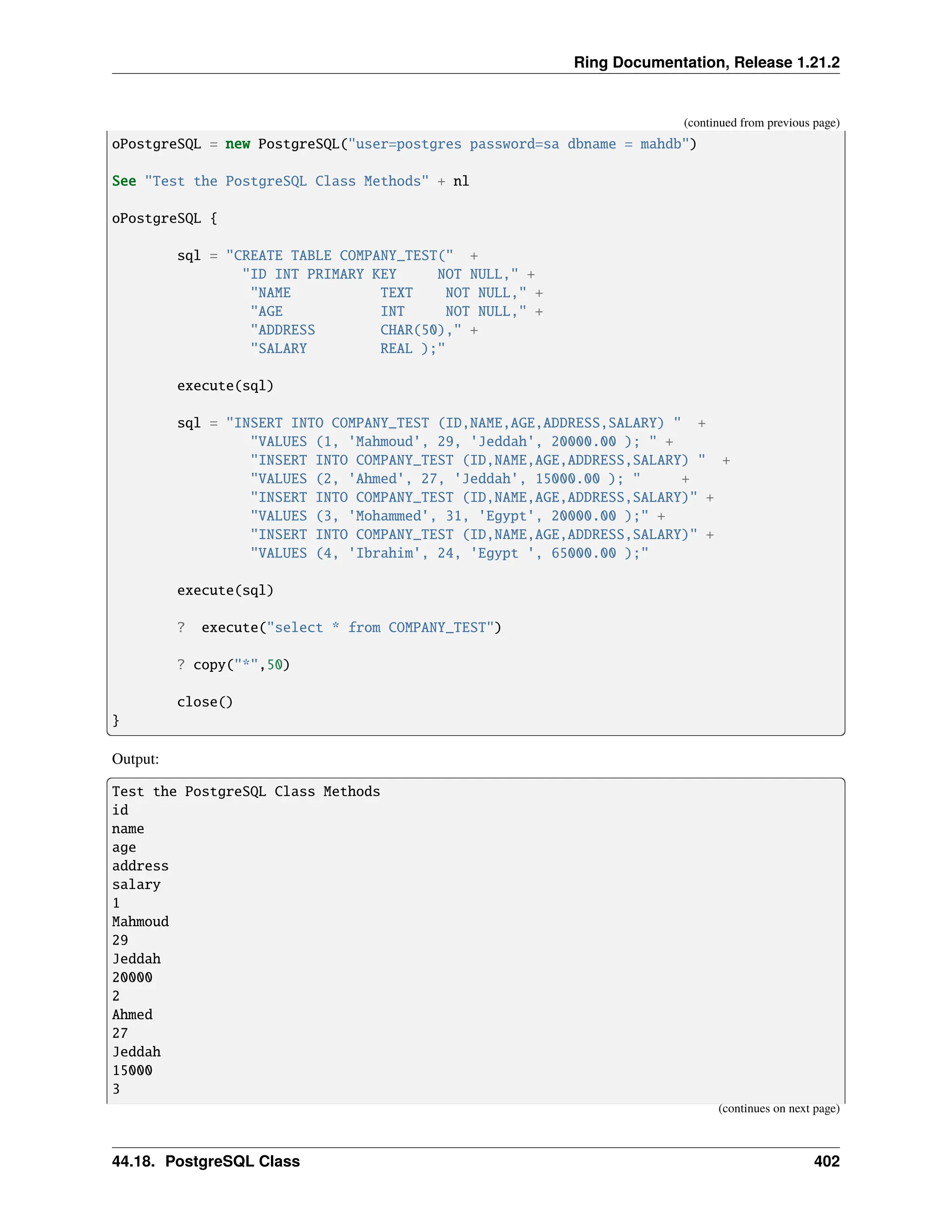 Ring Documentation, Release 1.21.2 (continued from previous page) oPostgreSQL = new PostgreSQL("user=postgres password=sa dbname = mahdb") See "Test the PostgreSQL Class Methods" + nl oPostgreSQL { sql = "CREATE TABLE COMPANY_TEST(" + "ID INT PRIMARY KEY NOT NULL," + "NAME TEXT NOT NULL," + "AGE INT NOT NULL," + "ADDRESS CHAR(50)," + "SALARY REAL );" execute(sql) sql = "INSERT INTO COMPANY_TEST (ID,NAME,AGE,ADDRESS,SALARY) " + "VALUES (1, 'Mahmoud', 29, 'Jeddah', 20000.00 ); " + "INSERT INTO COMPANY_TEST (ID,NAME,AGE,ADDRESS,SALARY) " + "VALUES (2, 'Ahmed', 27, 'Jeddah', 15000.00 ); " + "INSERT INTO COMPANY_TEST (ID,NAME,AGE,ADDRESS,SALARY)" + "VALUES (3, 'Mohammed', 31, 'Egypt', 20000.00 );" + "INSERT INTO COMPANY_TEST (ID,NAME,AGE,ADDRESS,SALARY)" + "VALUES (4, 'Ibrahim', 24, 'Egypt ', 65000.00 );" execute(sql) ? execute("select * from COMPANY_TEST") ? copy("*",50) close() } Output: Test the PostgreSQL Class Methods id name age address salary 1 Mahmoud 29 Jeddah 20000 2 Ahmed 27 Jeddah 15000 3 (continues on next page) 44.18. PostgreSQL Class 402 