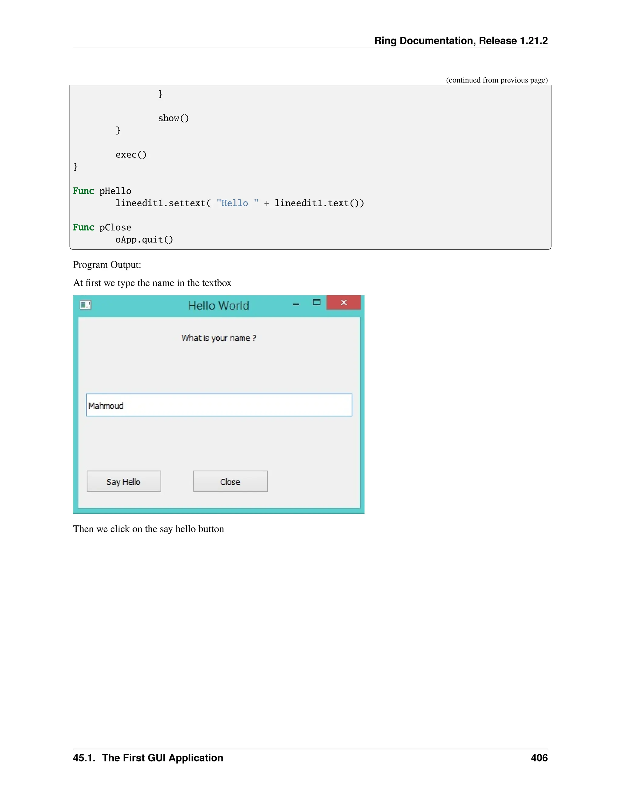Ring Documentation, Release 1.21.2 (continued from previous page) } show() } exec() } Func pHello lineedit1.settext( "Hello " + lineedit1.text()) Func pClose oApp.quit() Program Output: At first we type the name in the textbox Then we click on the say hello button 45.1. The First GUI Application 406 