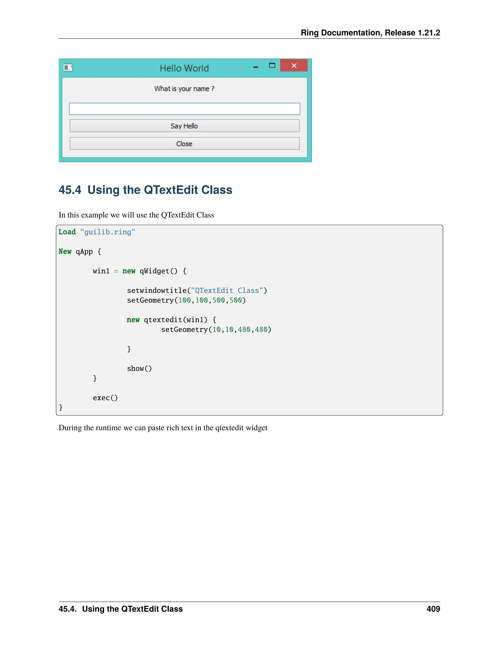 Ring Documentation, Release 1.21.2 45.4 Using the QTextEdit Class In this example we will use the QTextEdit Class Load "guilib.ring" New qApp { win1 = new qWidget() { setwindowtitle("QTextEdit Class") setGeometry(100,100,500,500) new qtextedit(win1) { setGeometry(10,10,480,480) } show() } exec() } During the runtime we can paste rich text in the qtextedit widget 45.4. Using the QTextEdit Class 409 