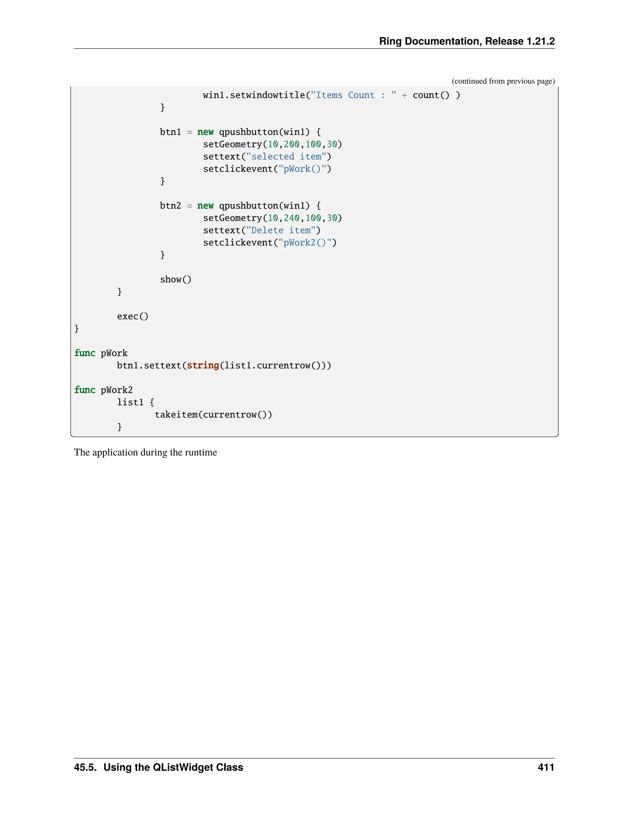 Ring Documentation, Release 1.21.2 (continued from previous page) win1.setwindowtitle("Items Count : " + count() ) } btn1 = new qpushbutton(win1) { setGeometry(10,200,100,30) settext("selected item") setclickevent("pWork()") } btn2 = new qpushbutton(win1) { setGeometry(10,240,100,30) settext("Delete item") setclickevent("pWork2()") } show() } exec() } func pWork btn1.settext(string(list1.currentrow())) func pWork2 list1 { takeitem(currentrow()) } The application during the runtime 45.5. Using the QListWidget Class 411 
