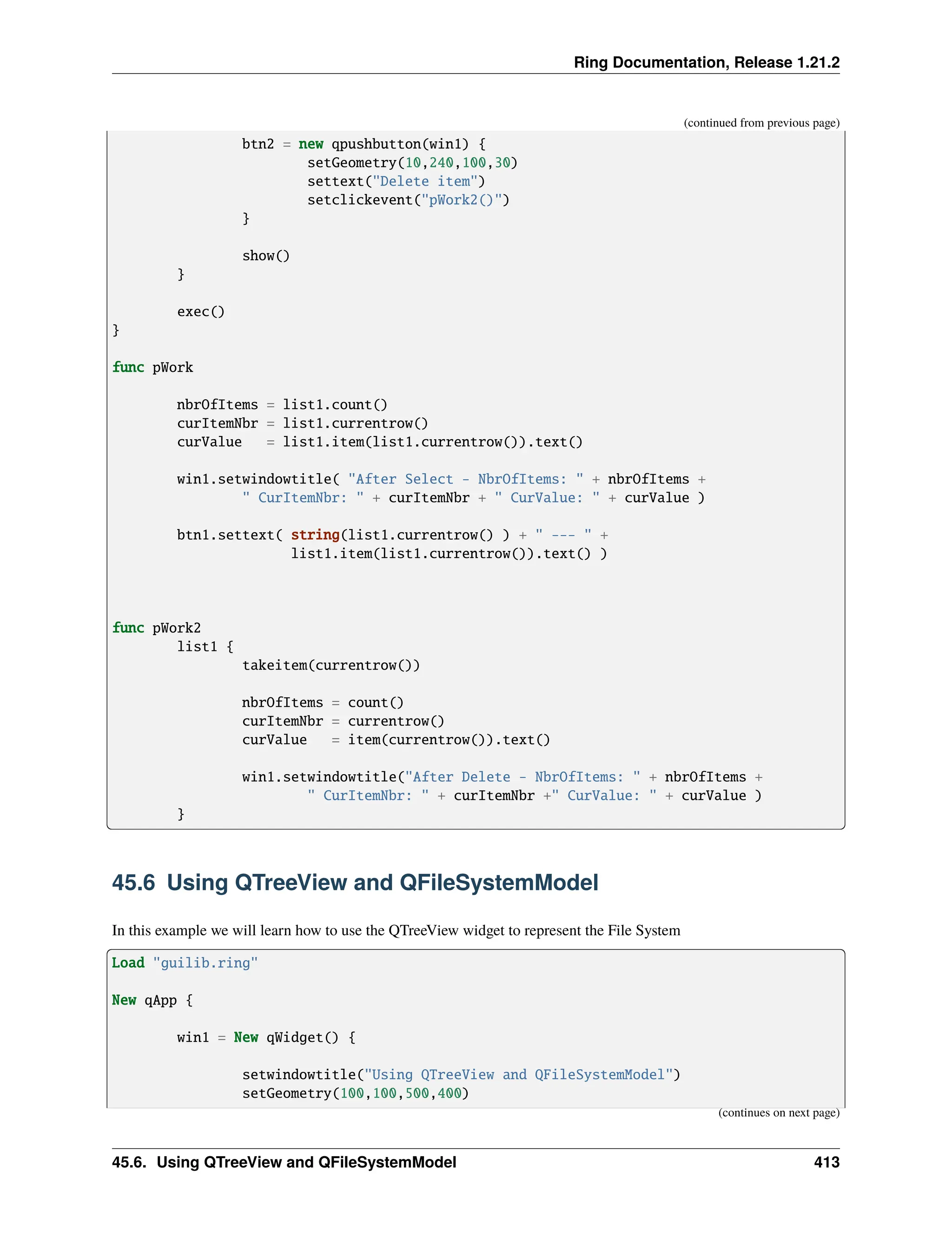 Ring Documentation, Release 1.21.2 (continued from previous page) btn2 = new qpushbutton(win1) { setGeometry(10,240,100,30) settext("Delete item") setclickevent("pWork2()") } show() } exec() } func pWork nbrOfItems = list1.count() curItemNbr = list1.currentrow() curValue = list1.item(list1.currentrow()).text() win1.setwindowtitle( "After Select - NbrOfItems: " + nbrOfItems + " CurItemNbr: " + curItemNbr + " CurValue: " + curValue ) btn1.settext( string(list1.currentrow() ) + " --- " + list1.item(list1.currentrow()).text() ) func pWork2 list1 { takeitem(currentrow()) nbrOfItems = count() curItemNbr = currentrow() curValue = item(currentrow()).text() win1.setwindowtitle("After Delete - NbrOfItems: " + nbrOfItems + " CurItemNbr: " + curItemNbr +" CurValue: " + curValue ) } 45.6 Using QTreeView and QFileSystemModel In this example we will learn how to use the QTreeView widget to represent the File System Load "guilib.ring" New qApp { win1 = New qWidget() { setwindowtitle("Using QTreeView and QFileSystemModel") setGeometry(100,100,500,400) (continues on next page) 45.6. Using QTreeView and QFileSystemModel 413 