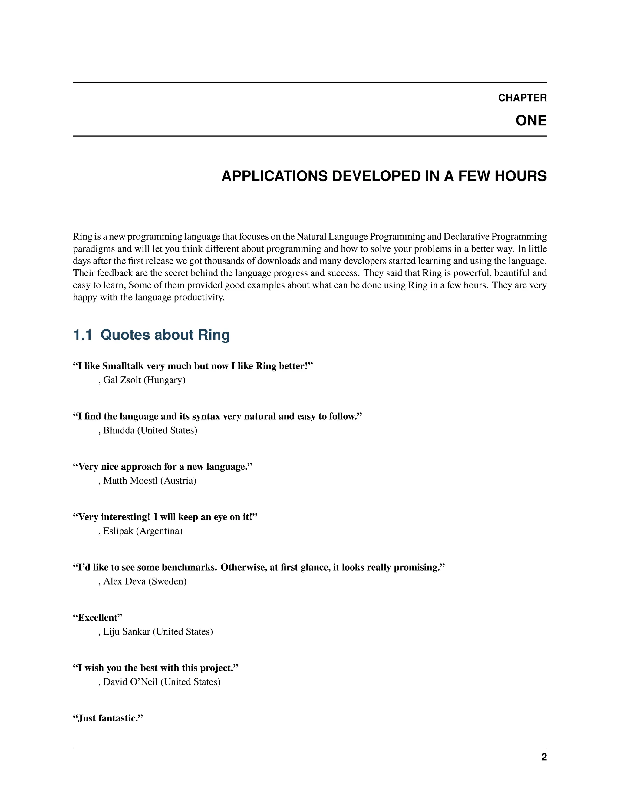 CHAPTER ONE APPLICATIONS DEVELOPED IN A FEW HOURS Ring is a new programming language that focuses on the Natural Language Programming and Declarative Programming paradigms and will let you think different about programming and how to solve your problems in a better way. In little days after the first release we got thousands of downloads and many developers started learning and using the language. Their feedback are the secret behind the language progress and success. They said that Ring is powerful, beautiful and easy to learn, Some of them provided good examples about what can be done using Ring in a few hours. They are very happy with the language productivity. 1.1 Quotes about Ring “I like Smalltalk very much but now I like Ring better!” , Gal Zsolt (Hungary) “I find the language and its syntax very natural and easy to follow.” , Bhudda (United States) “Very nice approach for a new language.” , Matth Moestl (Austria) “Very interesting! I will keep an eye on it!” , Eslipak (Argentina) “I’d like to see some benchmarks. Otherwise, at first glance, it looks really promising.” , Alex Deva (Sweden) “Excellent” , Liju Sankar (United States) “I wish you the best with this project.” , David O’Neil (United States) “Just fantastic.” 2 
