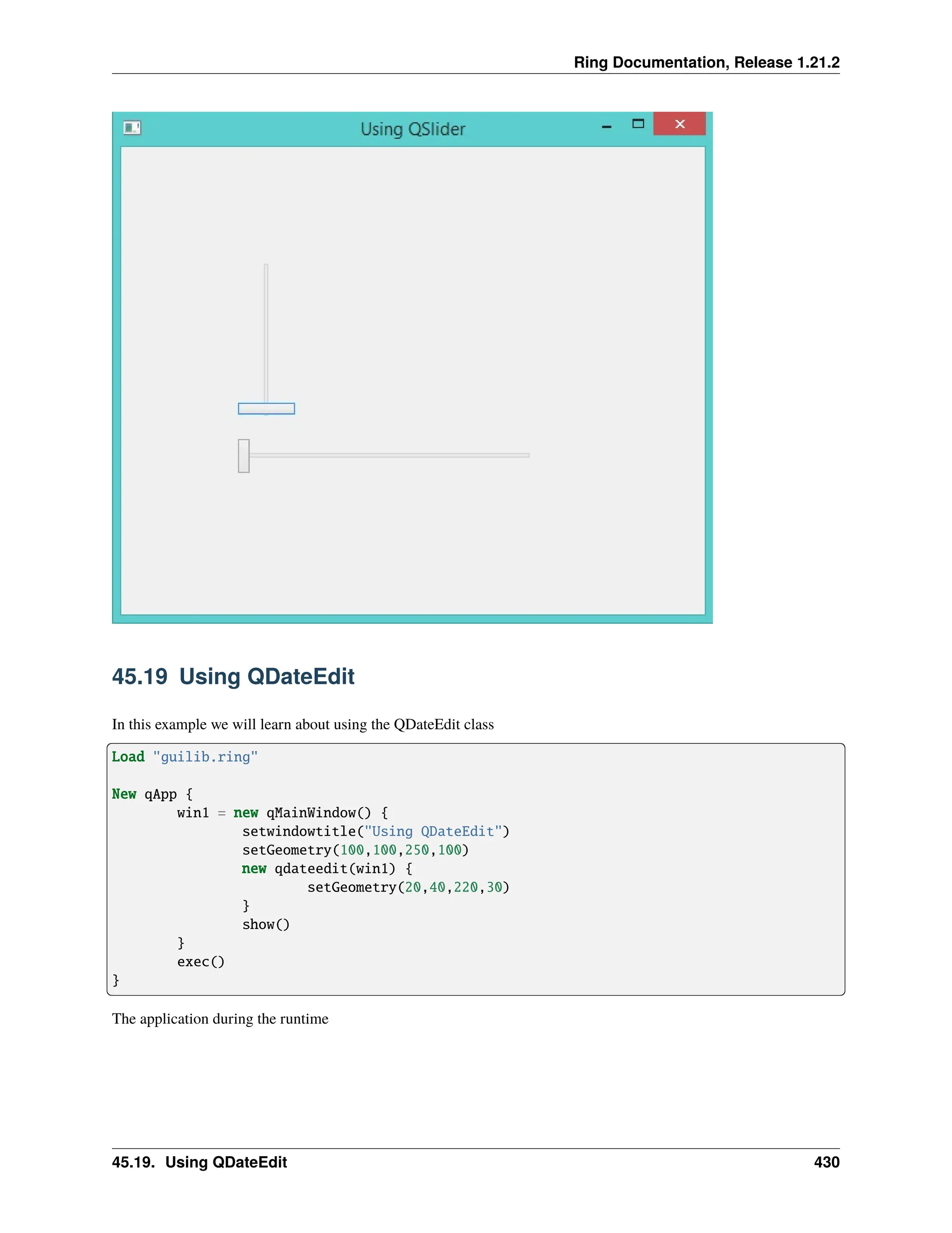 Ring Documentation, Release 1.21.2 45.19 Using QDateEdit In this example we will learn about using the QDateEdit class Load "guilib.ring" New qApp { win1 = new qMainWindow() { setwindowtitle("Using QDateEdit") setGeometry(100,100,250,100) new qdateedit(win1) { setGeometry(20,40,220,30) } show() } exec() } The application during the runtime 45.19. Using QDateEdit 430 