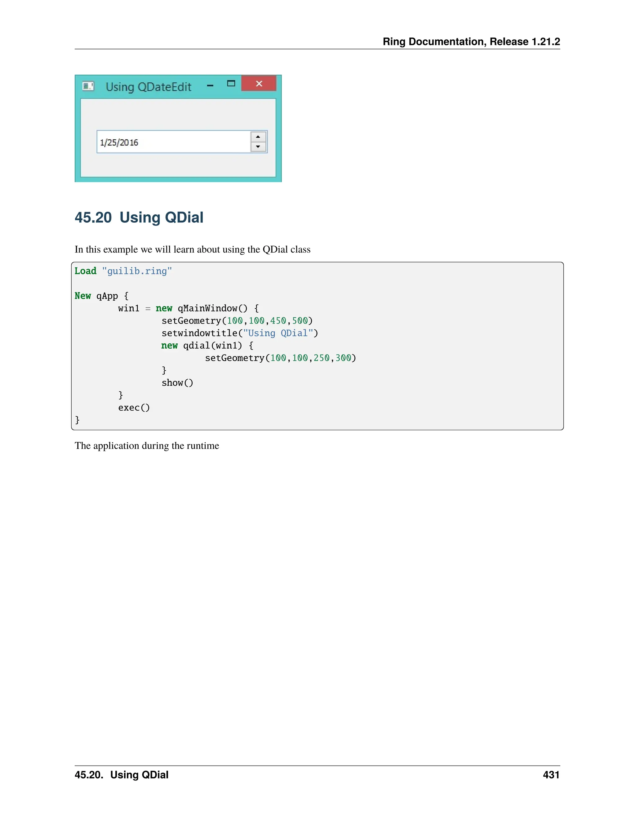 Ring Documentation, Release 1.21.2 45.20 Using QDial In this example we will learn about using the QDial class Load "guilib.ring" New qApp { win1 = new qMainWindow() { setGeometry(100,100,450,500) setwindowtitle("Using QDial") new qdial(win1) { setGeometry(100,100,250,300) } show() } exec() } The application during the runtime 45.20. Using QDial 431 